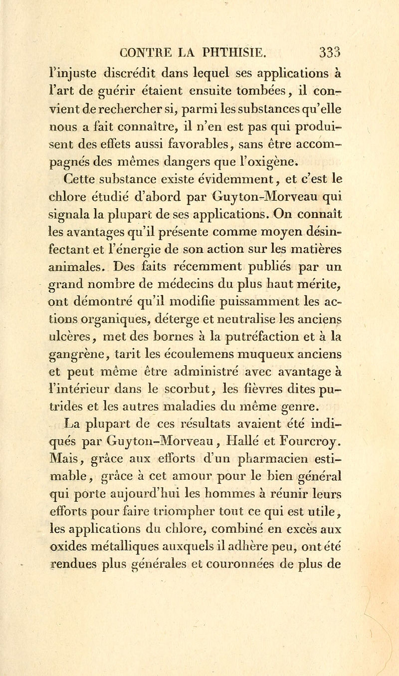 l'injuste discrédit dans lequel ses applications à l'art de guérir étaient ensuite tombées, il con- vient de rechercher si, parmi les substances qu'elle nous a fait connaître, il n'en est pas qui produi- sent des effets aussi favorables, sans être accom- pagnés des mêmes dangers que Foxigène. Cette substance existe évidemment, et c'est le chlore étudié d'abord par Guyton-Morveau qui signala la plupart de ses applications. On connaît les avantages qu'il présente comme moyen désin- fectant et l'énergie de son action sur les matières animales. Des faits récemment publiés par un grand nombre de médecins du plus haut mérite, ont démontré qu'il modifie puissamment les ac- tions organiques, déterge et neutralise les anciens ulcères, met des bornes à la putréfaction et à la gangrène, tarit les écoulemens muqueux anciens et peut même être administré avec avantage à l'intérieur dans le scorbut, les fièvres dites pu- trides et les autres maladies du même genre. La plupart de ces résultats avaient été indi- qués par Guyton-Morveau , Halle et Fourcroy. Mais, grâce aux eiforts d'un pharmacien esti- mable , grâce à cet amour pour le bien général qui porte aujourd'hui les hommes à réunir leurs efforts pour faire triompher tout ce qui est utile, les applications du chlore, combiné en excès aux oxides métalliques auxquels il adhère peu, ont été rendues plus générales et couronnées de plus de