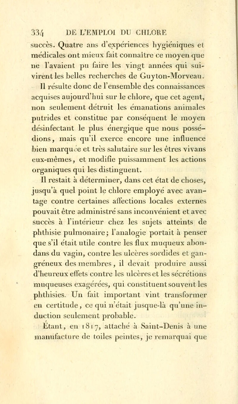 succès. Quatre ans d'expériences hygiéniques et médicales ont mieux fait connaître ce moyen que ne l'avaient pu faire les vingt années qui sui- virent les belles recherches de Guyton-Morveau. Il résulte donc de l'ensemble des connaissances acquises aujourd'hui sur le chlore, que cet agent, non seulement détruit les émanations animales putrides et constitue par conséquent le moyen désinfectant le plus énergique que nous possé- dions, mais qu'il exerce encore une influence bien marquée et très salutaire sur les êtres vivans eux-mêmes, et modifie puissamment les actions organiques qui les distinguent. Il restait à déterminer, dans cet état de choses, jusqu'à quel point le chlore employé avec avan- tage contre certaines affections locales externes pouvait être administré sans inconvénient et avec succès à l'intérieur chez les sujets atteints de phlhisie pulmonaire; l'analogie portait à penser que s'il était utile contre les flux muqueux abon- dans du vagin, contre les ulcères sordides et gan- greneux des membres, il devait produire aussi d'heureux effets contre les ulcères et les sécrétions muqueuses exagérées, qui constituent souvent les phthisies. Un fait important vint transformer en certitude, ce qui n'était jusque-là qu'une in- duction seulement probable. Etant, en 1817, attaché à Saint-Denis à une manufacture de toiles peintes, je remarquai que