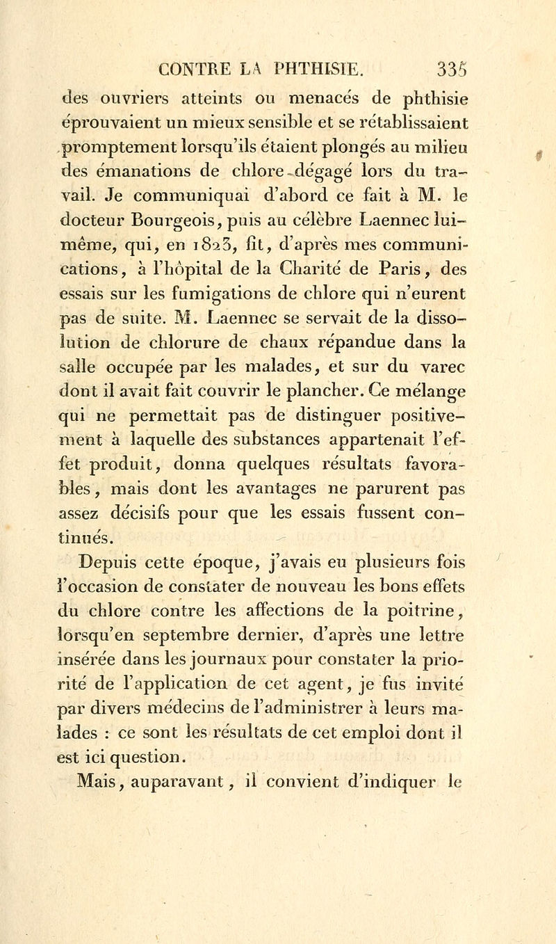 des ouvriers atteints ou menacés de phthisie éprouvaient un mieux sensible et se rétablissaient promptement lorsqu'ils étaient plongés au milieu des émanations de chlore.dégagé lors du tra- vail. Je communiquai d'abord ce fait à M. le docteur Bourgeois, puis au célèbre Laennec lui- même, qui, en 1825, fît, d'après mes communi- cations , à l'hôpital de la Charité de Paris, des essais sur les fumigations de chlore qui n'eurent pas de suite. M. Laennec se servait de la disso- lution de chlorure de chaux répandue dans la salle occupée par les malades, et sur du varec dont il avait fait couvrir le plancher. Ce mélange qui ne permettait pas de distinguer positive- ment à laquelle des substances appartenait l'ef- fet produit, donna quelques résultats favora- bles , mais dont les avantages ne parurent pas assez décisifs pour que les essais fussent con- tinués. Depuis cette époque, j'avais eu plusieurs fois l'occasion de constater de nouveau les bons effets du chlore contre les affections de la poitrine, îorsqu'en septembre dernier, d'après une lettre insérée dans les journaux pour constater la prio- rité de l'application de cet agent, je fus invité par divers médecins de l'administrer à leurs ma- lades : ce sont les résultats de cet emploi dont il est ici question. Mais, auparavant, il convient d'indiquer le