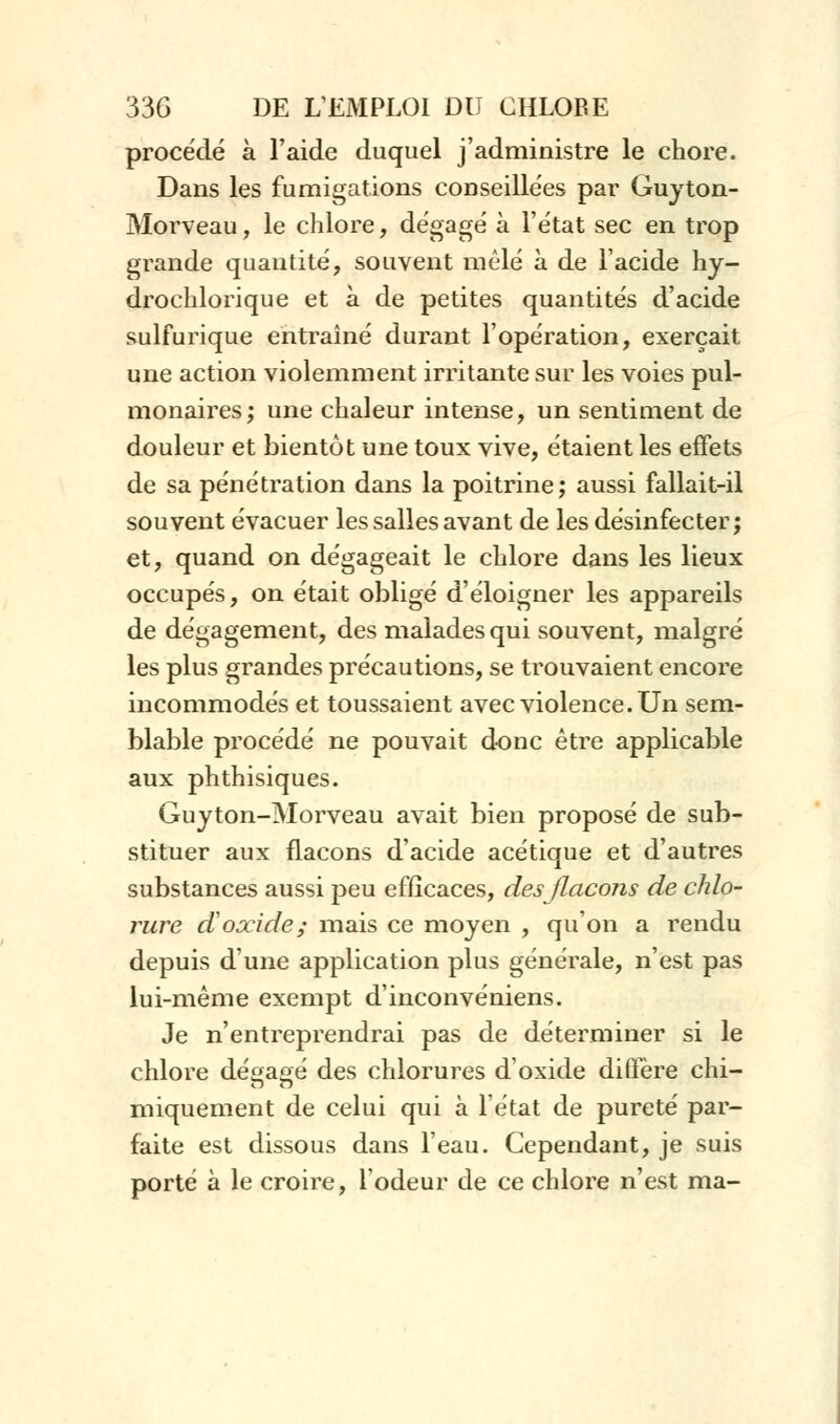 procédé à l'aide duquel j'administre le chore. Dans les fumigations conseillées par Guyton- Morveau, le chlore, dégagé à l'état sec en trop grande quantité, souvent mêlé à de l'acide hy- drochlorique et à de petites quantités d'acide sulfurique entraîné durant l'opération, exerçait une action violemment irritante sur les voies pul- monaires; une chaleur intense, un sentiment de douleur et bientôt une toux vive, étaient les effets de sa pénétration dans la poitrine; aussi fallait-il souvent évacuer les salles avant de les désinfecter; et, quand on dégageait le chlore dans les lieux occupés, on était obligé d'éloigner les appareils de dégagement, des malades qui souvent, malgré les plus grandes précautions, se trouvaient encore incommodés et toussaient avec violence. Un sem- blable procédé ne pouvait donc être applicable aux phthisiques. Guyton-Morveau avait bien proposé de sub- stituer aux flacons d'acide acétique et d'autres substances aussi peu efficaces, des flacons de chlo- rure doxide; mais ce moyen , qu'on a rendu depuis d'une application plus générale, n'est pas lui-même exempt d'inconvéniens. Je n'entreprendrai pas de déterminer si le chlore dégagé des chlorures d'oxide diffère chi- miquement de celui qui à l'état de pureté par- faite est dissous dans l'eau. Cependant, je suis porté à le croire, l'odeur de ce chlore n'est ma-