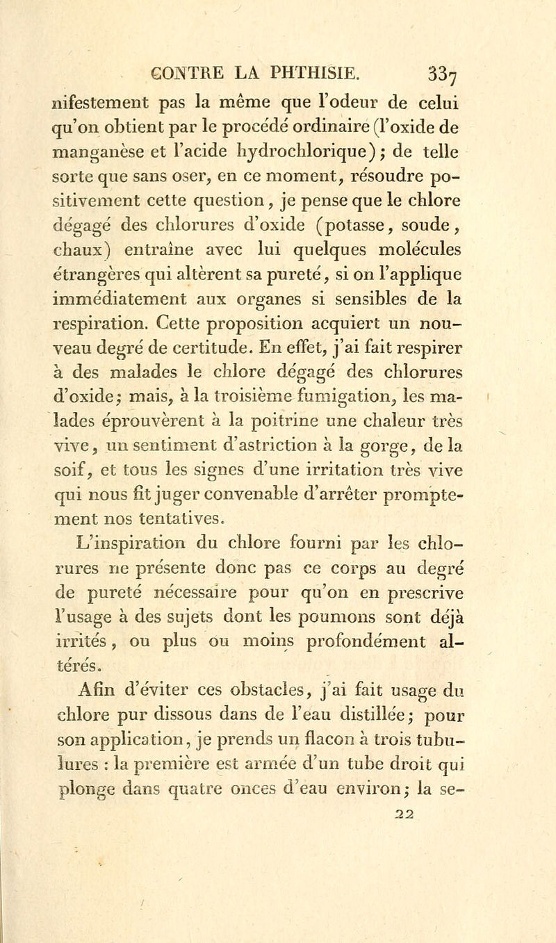 nifestement pas la même que l'odeur de celui qu'on obtient par le procédé ordinaire (l'oxide de manganèse et l'acide hydrochlorique) ; de telle sorte que sans oser, en ce moment, résoudre po- sitivement cette question, je pense que le chlore dégagé des chlorures d'oxide (potasse, soude, chaux) entraîne avec lui quelques molécules étrangères qui altèrent sa pnreté, si on l'applique immédiatement aux organes si sensibles de la respiration. Cette proposition acquiert un nou- veau degré de certitude. En effet, j'ai fait respirer à des malades le chlore dégagé des chlorures d'oxide; mais, à la troisième fumigation, les ma- lades éprouvèrent à la poitrine une chaleur très vive, un sentiment d'astriction à la gorge, de la soif, et tous les signes d'une irritation très vive qui nous fit juger convenable d'arrêter prom'pte- ment nos tentatives. L'inspiration du chlore fourni par les chlo- rures ne présente donc pas ce corps au degré de pureté nécessaire pour qu'on en prescrive l'usage à des sujets dont les poumons sont déjà irrités, ou plus ou moins profondément al- térés. Afin d'éviter ces obstacles, j'ai fait usage du chlore pur dissous dans de l'eau distillée; pour son application, je prends un flacon à trois tubu- lures : la première est armée d'un tube droit qui plonge dans quatre onces d'eau environ; la se- 22