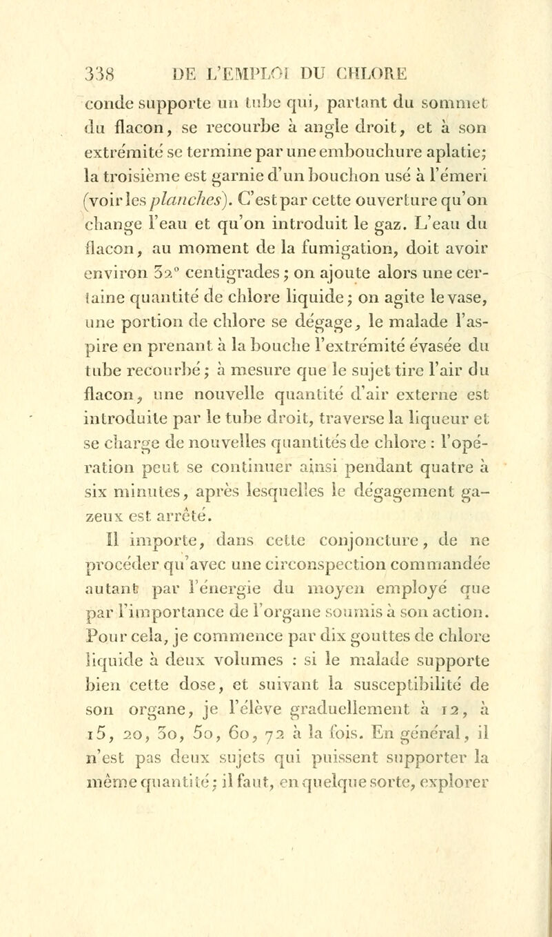 conde supporte un tube qui, partant du sommet du flacon, se recourbe à angle droit, et à son extrémité se termine par une embouchure aplatie; la troisième est garnie d'un bouchon usé à l'émeri (voiriesplanches). C'estpar cette ouverture qu'on change l'eau et qu'on introduit le gaz. L'eau du flacon, au moment de la fumigation, doit avoir environ 5?.° centigrades ; on ajoute alors une cer- taine quantité de chlore liquide; on agite le vase, une portion de chlore se dégage, le malade l'as- pire en prenant à la bouche l'extrémité évasée du tube recourbé; à mesure que le sujet tire l'air du flacon, une nouvelle quantité d'air externe est introduite par le tube droit, traverse la liqueur et se charge de nouvelles quantités de chlore : l'opé- ration peut se continuer ainsi pendant quatre à six minutes, après lesquelles le dégagement ga- zeux est arrêté. Il importe, dans cette conjoncture, de ne procéder qu'avec une circonspection commandée autant par l'énergie du moyen employé que par l'importance de l'organe soumis à son action. Pour cela, je commence par dix gouttes de chlore liquide à deux volumes : si le malade supporte bien cette dose, et suivant la susceptibilité de son organe, je l'élève graduellement à 12, à i5, 20, 3o, 5o, 60, 72 à la fois. En général, il n'est pas deux sujets qui puissent supporter la même quanti té ; il faut, en quelque sorte, explorer