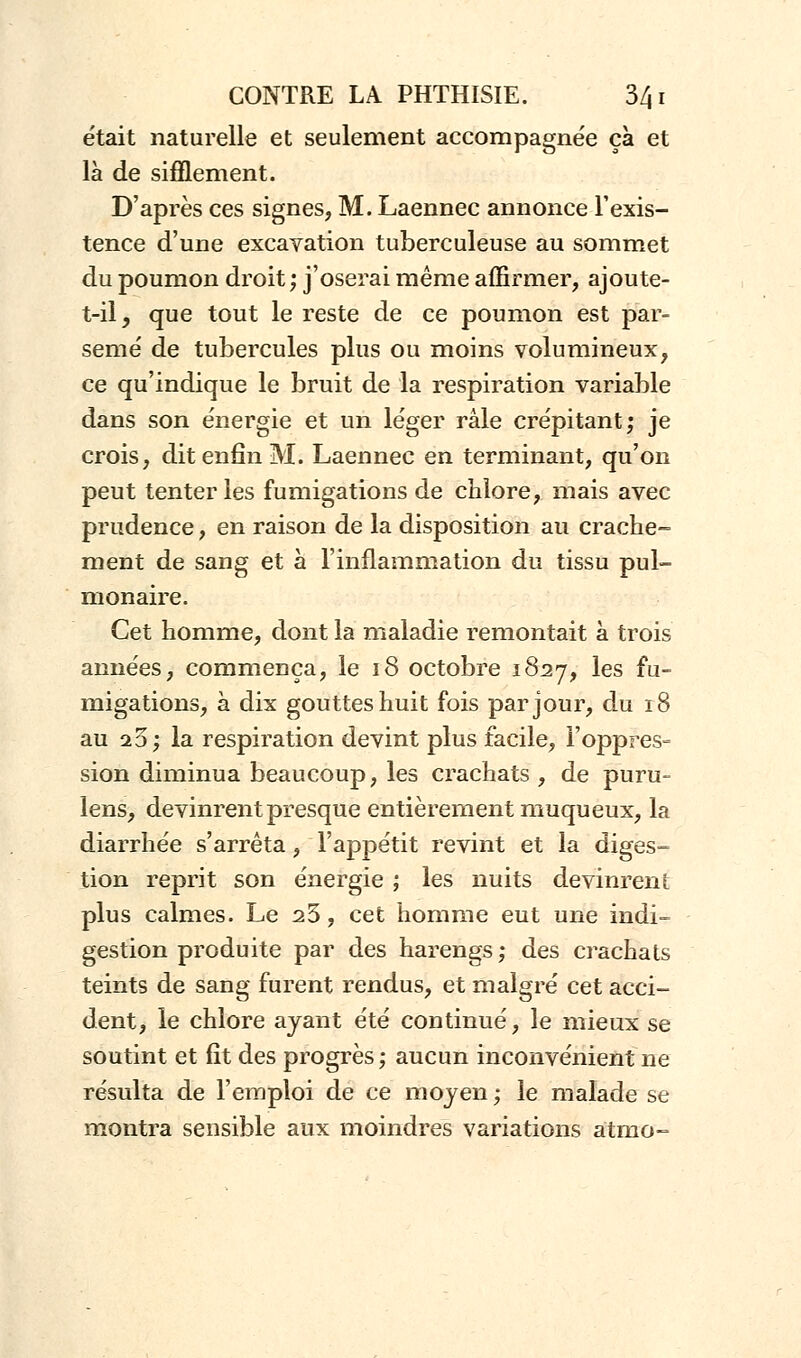 était naturelle et seulement accompagnée ça et là de sifflement. D'après ces signes, M. Laennec annonce l'exis- tence d'une excavation tuberculeuse au sommet du poumon droit; j'oserai même affirmer, ajoute- t-il _, que tout le reste de ce poumon est par- semé' de tubercules plus ou moins volumineux, ce qu'indique le bruit de la respiration variable dans son énergie et un léger râle crépitant; je crois, dit enfin M. Laennec en terminant, qu'on peut tenter les fumigations de chlore, mais avec prudence, en raison de la disposition au crache- ment de sang et à l'inflammation du tissu pul- monaire. Cet homme, dont la maladie remontait à trois années, commença, le 18 octobre 1827, les fu- migations, à dix gouttes huit fois par jour, du 18 au 20; la respiration devint plus facile, l'oppres- sion diminua beaucoup, les crachats , de puru- lens, devinrent presque entièrement muqueux, la diarrhée s'arrêta, l'appétit revint et la diges- tion reprit son énergie ; les nuits devinrent plus calmes. Le 23, cet homme eut une indi- gestion produite par des harengs; des crachats teints de sang furent rendus, et malgré cet acci- dent, le chlore ayant été continué, le mieux se soutint et fit des progrès ; aucun inconvénient ne résulta de l'emploi de ce moyen ; le malade se montra sensible aux moindres variations atmo=