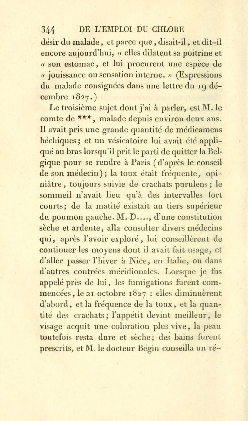 désir du malade, et parce que , disait-il, et dit-il encore aujourd'hui, « elles dilatent sa poitrine et « son estomac, et lui procurent une espèce de « jouissance ou sensation interne. » (Expressions du malade consignées dans une lettre du 19 dé- cembre 1827.) Le troisième sujet dont j'ai à parler, est M. le comte de ***, malade depuis environ deux ans. 11 avait pris une grande quantité de médicamens béchiques; et un vésicatoire lui avait été appli- qué au bras lorsqu'il prit le parti de quitter la Bel- gique pour se rendre à Paris (d'après le conseil de son médecin); la toux était fréquente, opi- niâtre , toujours suivie de crachats purulens ; le sommeil n'avait lieu qu'à des intervalles fort courts; de la matité existait au tiers supérieur du poumon gauche. M. D—, d'une constitution sèche et ardente, alla consulter divers médecins qui, après lavoir exploré, lui conseillèrent de continuer les moyens dont il avait fait usage, et d'aller passer l'hiver à Nice, en Italie, ou dans d'autres contrées méridionales. Lorsque je fus appelé près de lui, les fumigations furent com- mencées, le 21 octobre 1827 : elles diminuèrent d'abord, et la fréquence de la toux, et la quan- tité des crachats; l'appétit devint meilleur, le visage acquit une coloration plus vive, la peau toutefois resta dure et sèche; des bains furent prescrits, et M. le docteur Bégin conseilla un ré-