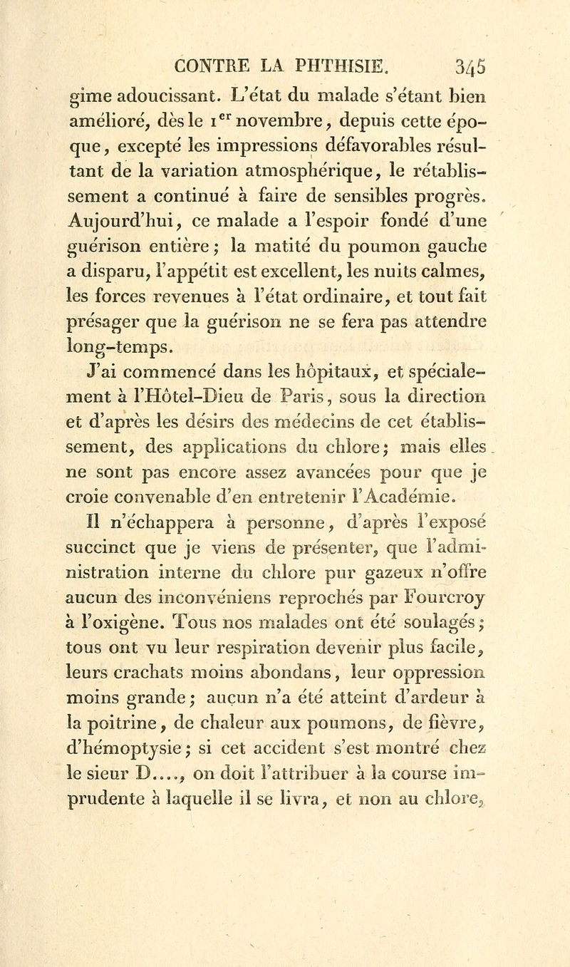 gime adoucissant. L'état du malade s'étant bien amélioré, dès le ier novembre, depuis cette épo- que , excepté les impressions défavorables résul- tant de la variation atmosphérique, le rétablis- sement a continué à faire de sensibles progrès. Aujourd'hui, ce malade a l'espoir fondé d'une guérison entière ; la matité du poumon gauche a disparu, l'appétit est excellent, les nuits calmes, les forces revenues à l'état ordinaire, et tout fait présager que la guérison ne se fera pas attendre long-temps. J'ai commencé dans les hôpitaux, et spéciale- ment à l'Hôtel-Bieu de Paris, sous la direction et d'après les désirs des médecins de cet établis- sement, des applications du chlore; mais elles ne sont pas encore assez avancées pour que je croie convenable d'en entretenir l'Académie. Il n'échappera à personne, d'après l'exposé succinct que je viens de présenter, que l'admi- nistration interne du chlore pur gazeux n'offre aucun des inconvéniens reprochés par Fourcroy à l'oxigène. Tous nos malades ont été soulagés ; tous ont vu leur respiration devenir plus facile, leurs crachats moins abondans, leur oppression moins grande; aucun n'a été atteint d'ardeur à la poitrine, de chaleur aux poumons, de fièvre, d'hémoptysie ; si cet accident s'est montré chez le sieur D , on doit l'attribuer à la course im- prudente à laquelle il se livra, et non au chlore,,