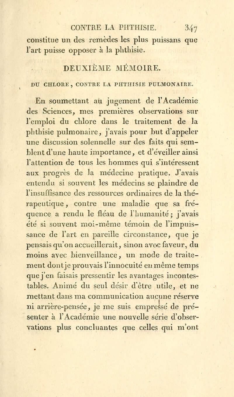 constitue un des remèdes les plus puissans que l'art puisse opposer à la phthisie. DEUXIÈME MÉMOIRE. DU CHLORE , CONTRE LA PHTHISIE PULMONAIRE. En soumettant au jugement de l'Académie des Sciences, mes premières observations sur l'emploi du chlore dans le traitement de la phthisie pulmonaire, j'avais pour but d'appeler une discussion solennelle sur des faits qui sem- blent d'une haute importance, et d'éveiller ainsi l'attention de tous les hommes qui s'intéressent aux progrès de la médecine pratique. J'avais entendu si souvent les médecins se plaindre de l'insuffisance des ressources ordinaires de la thé- rapeutique , contre une maladie que sa fré- quence a rendu le fléau de l'humanité • j'avais été si souvent moi-même témoin de l'impuis- sance de Fart en pareille circonstance, que je pensais qu'on accueillerait, sinon ave>c faveur, du moins avec bienveillance, un mode de traite- ment dont je prouvais l'innocuité en même temps que j'en faisais pressentir les avantages incontes- tables. Animé du seul désir d'être utile, et ne mettant dans ma communication aucune réserve t , , ni arriere-pensee, je me suis empresse de pré- senter à l'Académie une nouvelle série d'obser- vations plus concluantes que celles qui m'ont