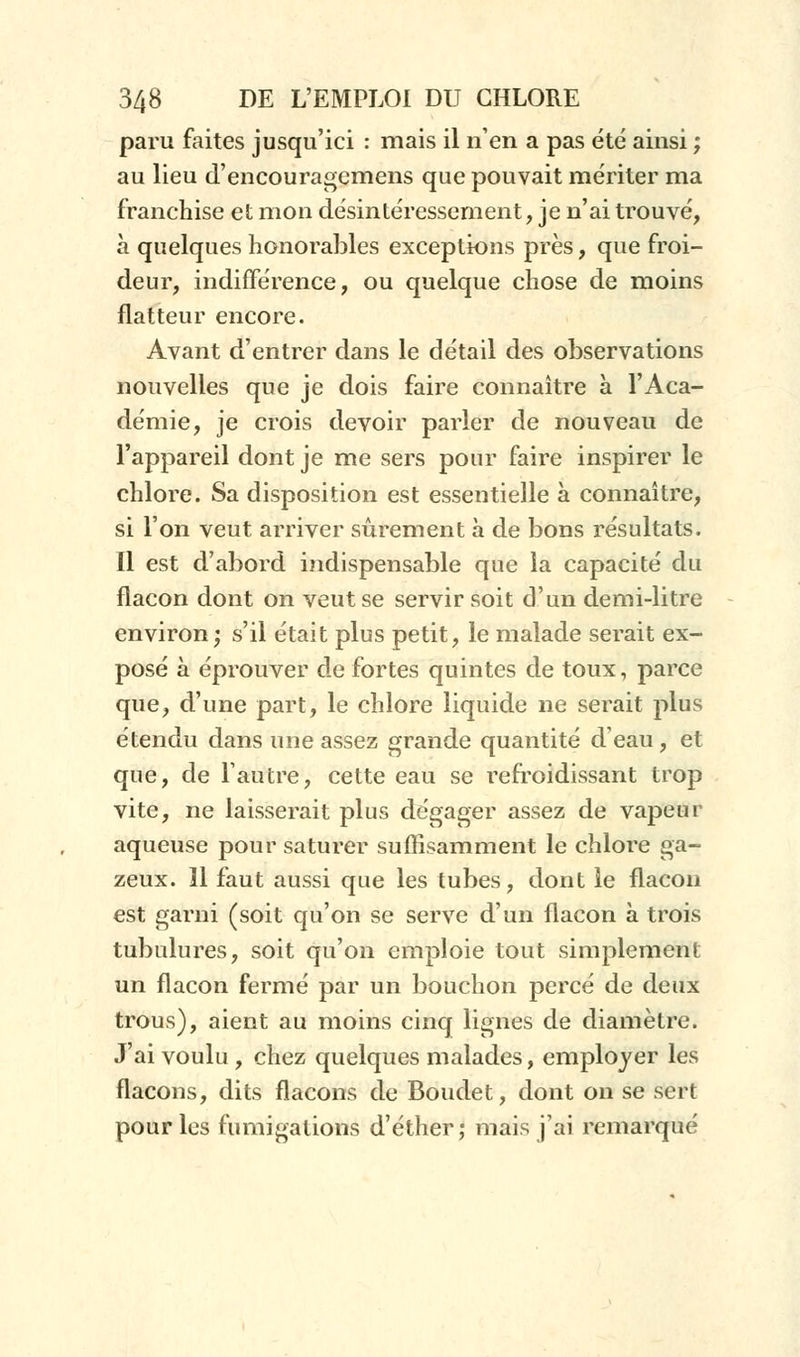 paru faites jusqu'ici : mais il n'en a pas été ainsi ; au lieu d'encouragemens que pouvait mériter ma franchise et mon désintéressement, je n'ai trouvé, à quelques honorables exceptions près, que froi- deur, indifférence, ou quelque chose de moins flatteur encore. Avant d'entrer dans le détail des observations nouvelles que je dois faire connaître à l'Aca- démie, je crois devoir parler de nouveau de l'appareil dont je me sers pour faire inspirer le chlore. Sa disposition est essentielle à connaître, si l'on veut arriver sûrement à de bons résultats. Il est d'abord indispensable que la capacité du flacon dont on veut se servir soit d'un demi-litre environ; s'il était plus petit, le malade serait ex- posé à éprouver de fortes quintes de toux, parce que, d'une part, le chlore liquide ne serait plus étendu dans une assez grande quantité d'eau, et que, de l'autre, cette eau se refroidissant trop vite, ne laisserait plus dégager assez de vapeur aqueuse pour saturer suffisamment le chlore ga- zeux. Il faut aussi que les tubes, dont le flacon est garni (soit qu'on se serve d'un flacon à trois tubulures, soit qu'on emploie tout simplement un flacon fermé par un bouchon percé de deux trous), aient au moins cinq lignes de diamètre. J'ai voulu , chez quelques malades, employer les flacons, dits flacons de Boudet, dont on se sert pour les fumigations d'éther; mais j'ai remarqué