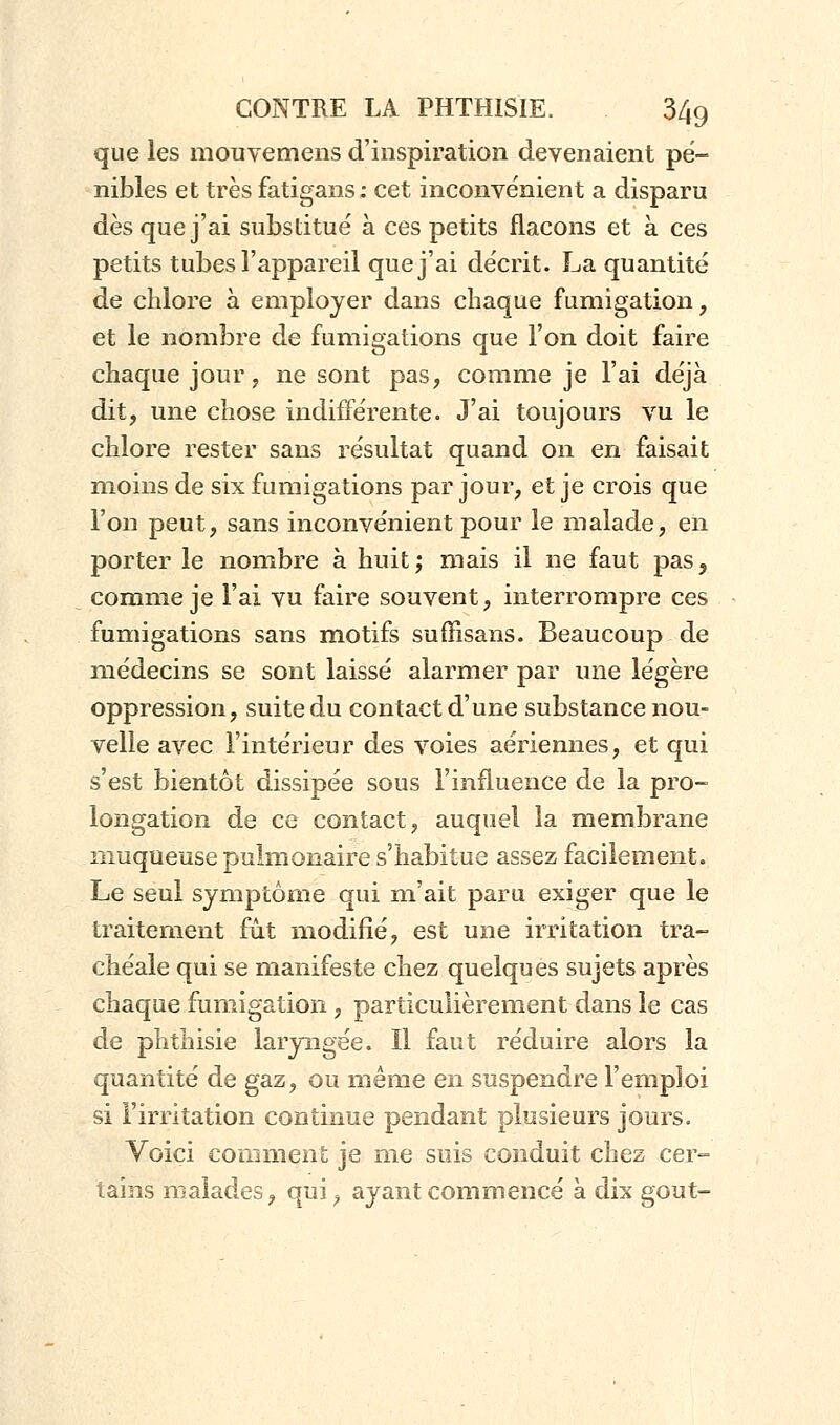 que les mouvemens d'inspiration devenaient pé- nibles et très fatigans : cet inconvénient a disparu dès que j'ai substitué à ces petits flacons et à ces petits tubes l'appareil que j'ai décrit. La quantité de chlore à employer dans chaque fumigation, et le nombre de fumigations que l'on doit faire chaque jour, ne sont pas, comme je l'ai déjà dit, une chose indifférente. J'ai toujours vu le chlore rester sans résultat quand on en faisait moins de six fumigations par jour, et je crois que l'on peut, sans inconvénient pour le malade, en porter le nombre à huit; mais il ne faut pas3 comme je l'ai vu faire souvent, interrompre ces fumigations sans motifs suffisans. Beaucoup de médecins se sont laissé alarmer par une légère oppression, suite du contact d'une substance nou- velle avec l'intérieur des voies aériennes, et qui s'est bientôt dissipée sous l'influence de la pro- longation de ce contact, auquel la membrane muqueuse pulmonaire s'habitue assez facilement. Le seul symptôme qui m'ait paru exiger que le traitement fût modifié, est une irritation tra- chéale qui se manifeste chez quelques sujets après chaque fumigation, particulièrement dans le cas de phthisie laryngée. Il faut réduire alors la quantité de gaz, ou même en suspendre l'emploi si l'irritation continue pendant plusieurs jours. Voici comment je me suis conduit chez cer- tains malades, qui, ayant commencé à dix goût-