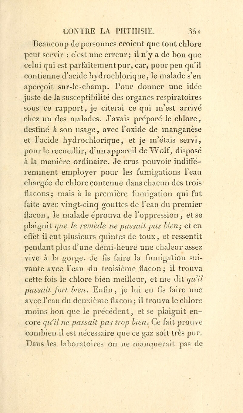 Beaucoup de personnes croient que tout chlore peut servir : c'est une erreur; il n'y a de bon que celui qui est parfaitement pur, car, pour peu qu'il contienne d'acide hydrochlorique, le malade s'en aperçoit sur-le-champ. Pour donner une idée juste de la susceptibilité des organes respiratoires sous ce rapport, je citerai ce qui m'est arrivé chez un des malades. J'avais préparé le chlore, destiné à son usage, avec l'oxide de manganèse et l'acide hydrochlorique, et je m'étais servi, pour le recueillir, d'un appareil de Wolf, disposé à la manière ordinaire. Je crus pouvoir indiffé- remment employer pour les fumigations Feau chargée de chlore contenue dans chacun des trois flacons; mais à la première fumigation qui fut faite avec vingt-cinq gouttes de l'eau du premier flacon, le malade éprouva de l'oppression, et se plaignit que le remède ne passait pas bien; et en effet il eut plusieurs quintes de toux, et ressentit pendant plus d'une demi-heure une chaleur assez vive à la gorge. Je fis faire la fumigation sui- vante avec l'eau du troisième flacon ; il trouva cette fois le chlore bien meilleur, et me dit qu'il passait fort bien. Enfin, je lui en fis faire une avec l'eau du deuxième flacon; il trouva le chlore moins bon que le précédent, et se plaignit en- core qu'il ne passait pas trop bien. Ce fait prouve combien il est nécessaire que ce gaz soit très pur. Dans les laboratoires on ne manquerait pas de