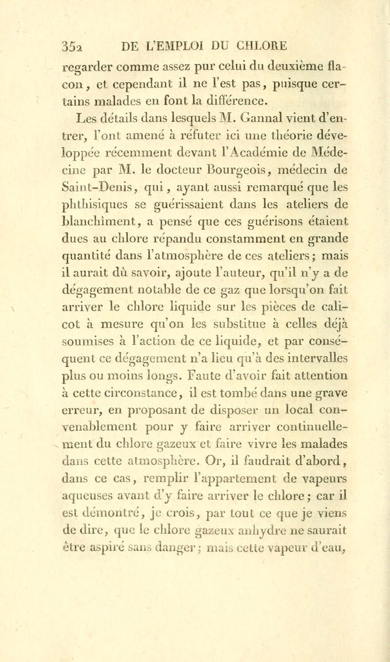 regarder comme assez pur celui du deuxième fia con, et cependant il ne l'est pas, puisque cer- tains malades en font la différence. Les détails dans lesquels M. Gannal vient d'en- trer, l'ont amené à réfuter ici une théorie déve- loppée récemment devant l'Académie de Méde- cine par M. le docteur Bourgeois, médecin de Saint-Denis, qui, ayant aussi remarqué que les plitliisiques se guérissaient dans les ateliers de blanchiment, a pensé que ces guérisons étaient dues au chlore répandu constamment en grande quantité dans l'atmosphère de ces ateliers; mais il aurait dû savoir, ajoute l'auteur, qu'il n'y a de dégagement notable de ce gaz que lorsqu'on fait arriver le chlore liquide sur les pièces de cali- cot à mesure qu'on les substitue à celles déjà soumises à l'action de ce liquide, et par consé- quent ce dégagement n'a lieu qu'à des intervalles plus ou moins longs. Faute d'avoir fait attention à cette circonstance, il est tombé dans une grave erreur, en proposant de disposer un local con- venablement pour y faire arriver continuelle- ment du chlore gazeux et faire vivre les malades dans cette atmosphère. Or, il faudrait d'abord, dans ce cas, remplir l'appartement de vapeurs aqueuses avant d'y faire arriver le chlore ; car il est démontré, je crois, par tout ce que je viens de dire, que le chlore gazeux anhydre ne saurait être aspiré sans danger; mais cette vapeur d'eau,