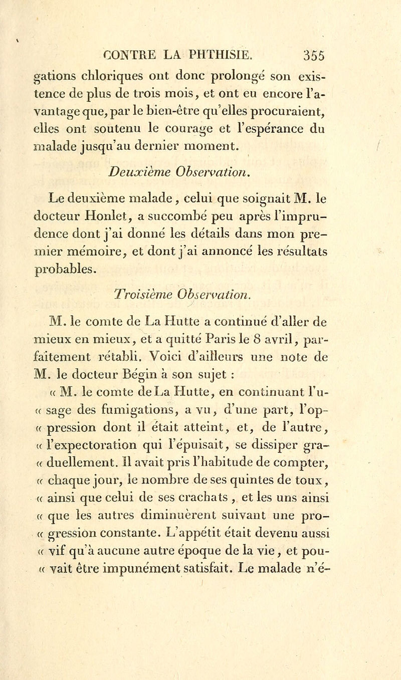 gâtions chloriques ont donc prolongé son exis- tence de plus de trois mois, et ont eu encore l'a- vantage que, par le bien-être qu'elles procuraient, elles ont soutenu le courage et l'espérance du malade jusqu'au dernier moment. Deuxième Observation. Le deuxième malade , celui que soignait M. le docteur Honlet, a succombé peu après l'impru- dence dont j'ai donné les détails dans mon pre- mier mémoire, et dont j'ai annoncé les résultats probables. Troisième Observation. M. le comte de La Hutte a continué d'aller de mieux en mieux, et a quitté Paris le 8 avril, par- faitement rétabli. Voici d'ailleurs une note de M. le docteur Bégin à son sujet : a M. le comte de La Hutte, en continuant l'u- « sage des fumigations, a vu, d'une part, l'op- « pression dont il était atteint, et, de l'autre, « l'expectoration qui l'épuisait, se dissiper gra- « duellement. Il avait pris l'habitude de compter, «■ chaque jour, le nombre de ses quintes de toux, k ainsi que celui de ses crachats , et les uns ainsi « que les autres diminuèrent suivant une pro- « gression constante. L'appétit était devenu aussi « vif qu'à aucune autre époque de la vie, et pou- « vait être impunément satisfait. Le malade n'é-