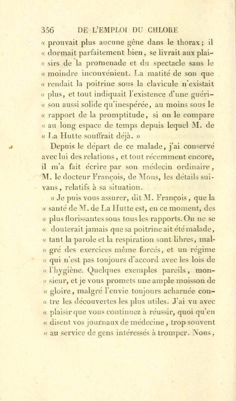 « prouvait plus aucune gêne dans le thorax; il « dormait parfaitement bien, se livrait auxplai- « sirs de la promenade et du spectacle sans le « moindre inconvénient. La matité de son que « rendait la poitrine sous la clavicule n'existait (( plus, et tout indiquait l'existence d'une guéri- « son aussi solide qu'inespérée, au moins sous le (f rapport de la promptitude, si on le compare « au long espace de temps depuis lequel M. de « La Hutte soutirait déjà. » Depuis le départ de ce malade, j'ai conservé avec lui des relations, et tout récemment encore, il m'a fait écrire par son médecin ordinaire , M. le docteur François, de Mons, les détails sui- vans, relatifs à sa situation. <c Je puis vous assurer, dit M. François , que la « santé de M. de La Hutte est, en ce moment, des « plus florissantes sous tous les rapports. On ne se u douterait jamais que sa poitrine ait été malade, (( tant la parole et la respiration sont libres, mal- ce gré des exercices même forcés, et un régime k qui n'est pas toujours d'accord avec les lois de (( l'hygiène. Quelques exemples pareils , m on- ce sieur, et je vous promets une ample moisson de ce gloire, malgré l'envie toujours acharnée con- cc tre les découvertes les plus utiles. J'ai vu avec « plaisir que vous continuez à réussir, quoi qu'en « disent vos journaux de médecine , trop souvent «• au service de gens intéressés à tromper. Nous ,