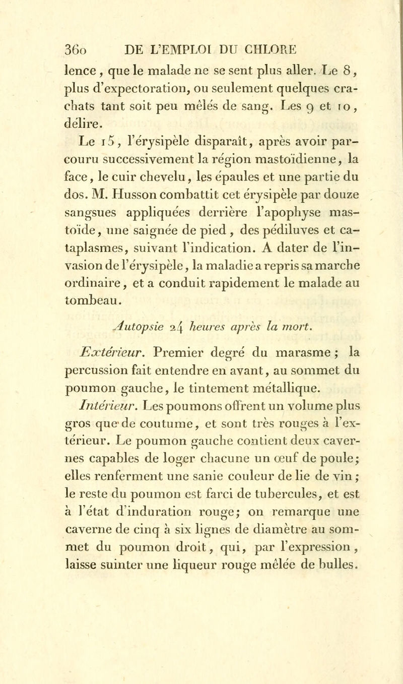 lence , que le malade ne se sent plus aller. Le 8, plus d'expectoration, ou seulement quelques cra- chats tant soit peu mêlés de sang. Les 9 et 10, délire. Le i5, l'érysipèle disparaît, après avoir par- couru successivement la région mastoïdienne, la face, le cuir chevelu, les épaules et une partie du dos. M. Husson combattit cet érysipèle par douze sangsues appliquées derrière l'apophyse mas- toïde, une saignée de pied , des pédiluves et ca- taplasmes, suivant l'indication. A dater de l'in- vasion de l'érysipèle, la maladie a repris sa marche ordinaire, et a conduit rapidement le malade au tombeau. Autopsie a4 heures après la mort. Extérieur. Premier degré du marasme ; la percussion fait entendre en avant, au sommet du poumon gauche, le tintement métallique. Intérieur. Les poumons offrent un volume plus gros que'de coutume, et sont très rouges à l'ex- térieur. Le poumon gauche contient deux caver- nes capables de loger chacune un œuf de poule; elles renferment une sanie couleur de lie de vin ; le reste du poumon est farci de tubercules, et est à l'état d'induration rouge; on remarque une caverne de cinq à six lignes de diamètre au som- met du poumon droit, qui, par l'expression, laisse suinter une liqueur rouge mêlée de bulles.