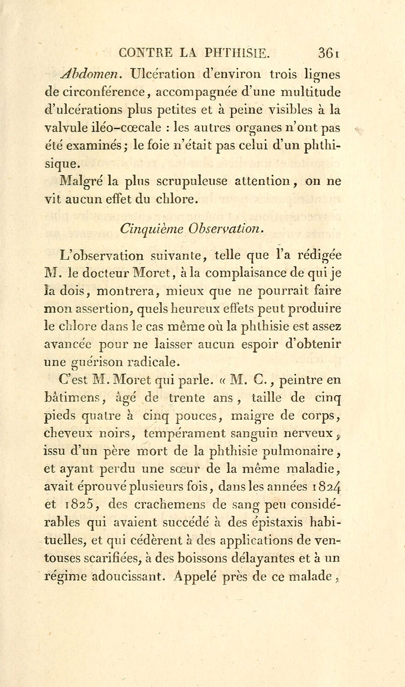 Abdomen. Ulcération d'environ trois lignes de circonférence, accompagnée d'une multitude d'ulcérations plus petites et à peine visibles à la valvule iléo-cœcale : les autres organes n'ont pas été examinés; le foie n'était pas celui d'un phthi- sique. Malgré la plus scrupuleuse attention, on ne vit aucun effet du chlore. Cinquième Observation. L'observation suivante, telle que l'a rédigée M. le docteur Moret, à la complaisance de qui je îa dois, montrera, mieux que ne pourrait faire mon assertion, quels heureux effets peut produire le chlore dans le cas même où la phthisie est assez avancée pour ne laisser aucun espoir d'obtenir une guérison radicale. C'est M. Moret qui parle. « M. G., peintre en bâtimens, âgé de trente ans, taille de cinq pieds quatre à cinq pouces, maigre de corps, cheveux noirs, tempérament sanguin nerveux f issu d'un père mort de la phthisie pulmonaire, et ayant perdu une sœur de la même maladie, avait éprouvé plusieurs fois, dans les années 1824 et 1825, des crachemens de sang peu considé- rables qui avaient succédé à des épistaxis habi- tuelles, et qui cédèrent à des applications de ven- touses scarifiées, à des boissons délayantes et à un régime adoucissant. Appelé près de ce malade ,