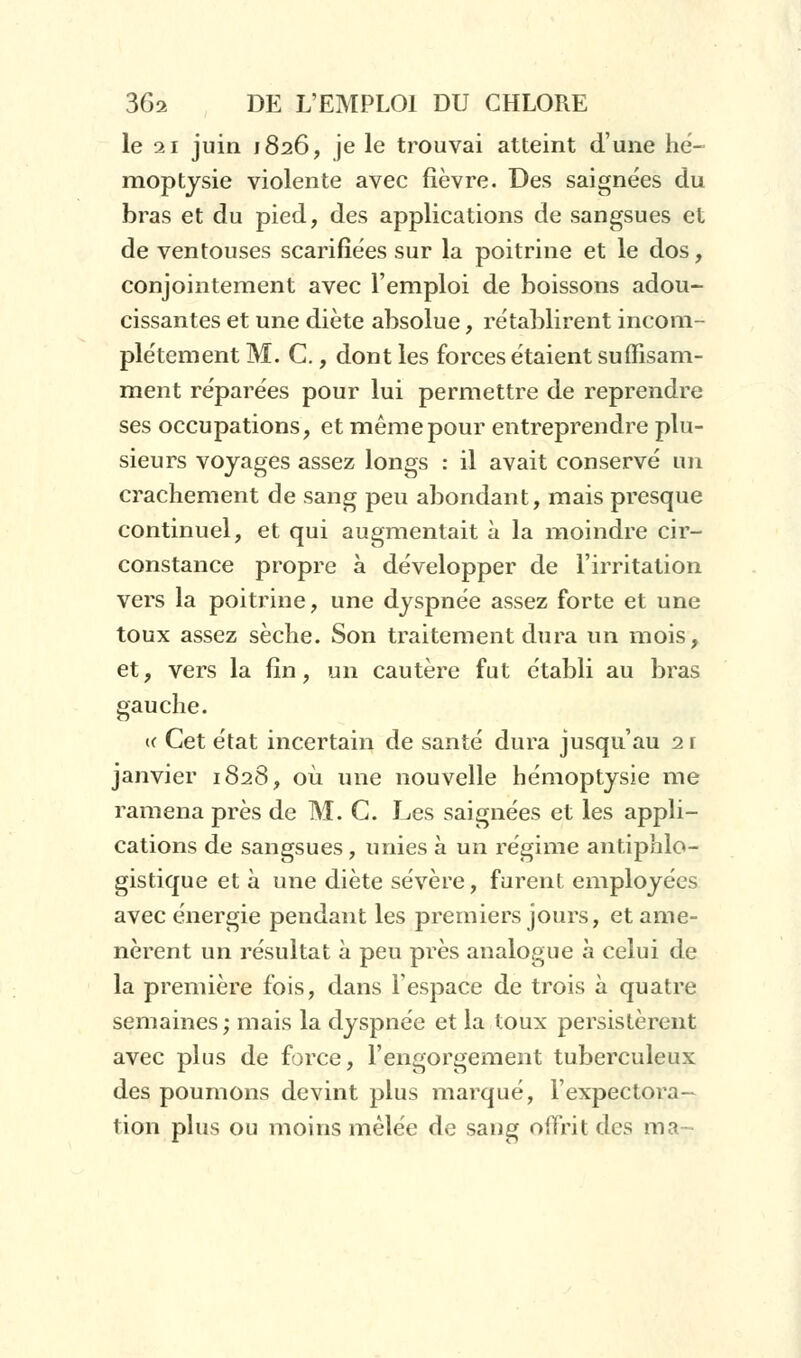 le 21 juin 1826, je le trouvai atteint d'une hé- moptysie violente avec fièvre. Des saignées du bras et du pied, des applications de sangsues et de ventouses scarifiées sur la poitrine et le dos, conjointement avec l'emploi de boissons adou- cissantes et une diète absolue, rétablirent incom- plètement M. C., dont les forces étaient suffisam- ment réparées pour lui permettre de reprendre ses occupations, et même pour entreprendre plu- sieurs voyages assez longs : il avait conservé un crachement de sang peu abondant, mais presque continuel, et qui augmentait à la moindre cir- constance propre à développer de l'irritation vers la poitrine, une dyspnée assez forte et une toux assez sèche. Son traitement dura un mois, et, vers la fin, un cautère fut établi au bras gauche. « Cet état incertain de santé dura jusqu'au 2 r janvier 1828, où une nouvelle hémoptysie me ramena près de M. G. Les saignées et les appli- cations de sangsues, unies à un régime antiphlo- gistique et à une diète sévère, furent employées avec énergie pendant les premiers jours, et ame- nèrent un résultat à peu près analogue à celui de la première fois, dans l'espace de trois à quatre semaines; mais la dyspnée et la toux persistèrent avec plus de force, l'engorgement tuberculeux des poumons devint plus marqué, l'expectora- tion plus ou moins mêlée de sang offrit tics ma-