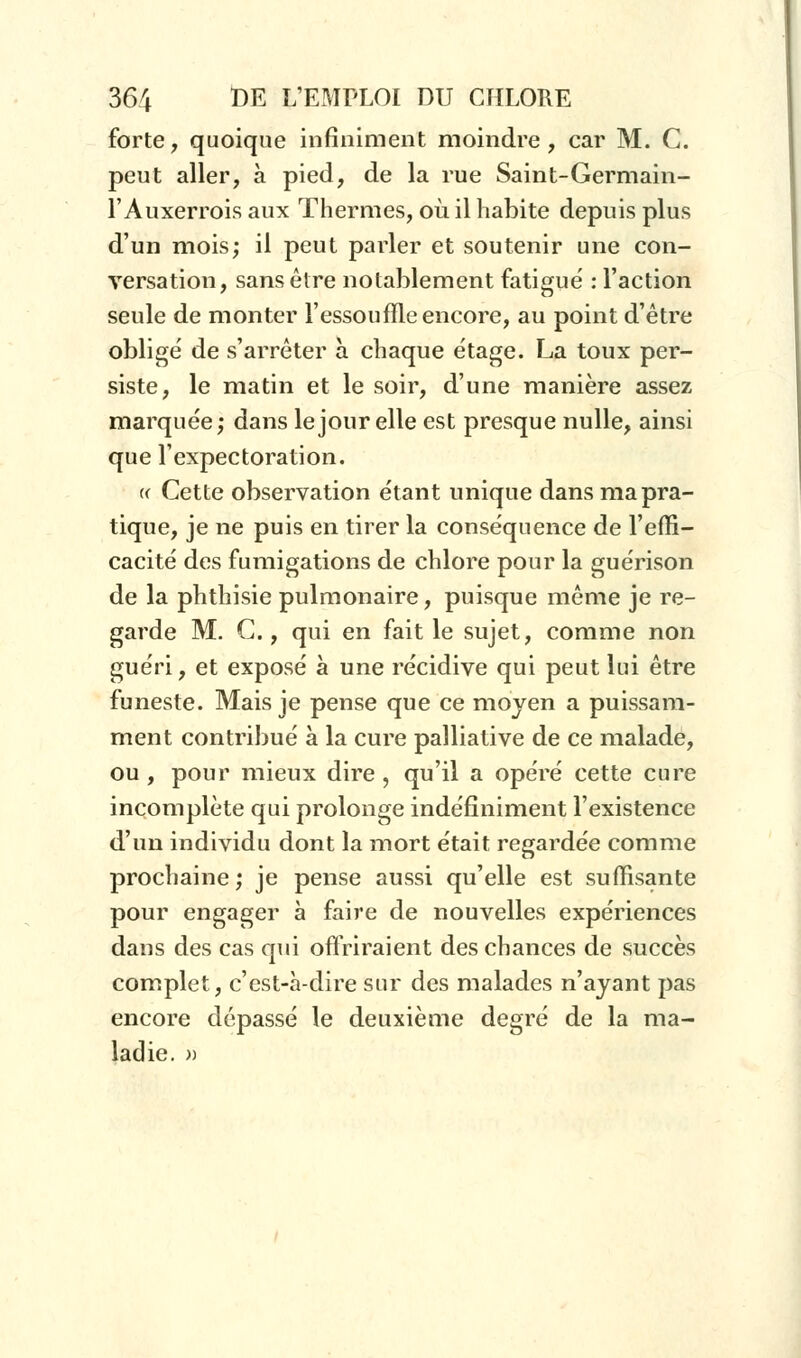 forte, quoique infiniment moindre, car M. C. peut aller, à pied, de la rue Saint-Germain- l'Auxerrois aux Thermes, où il habite depuis plus d'un mois; il peut parler et soutenir une con- versation, sans être notablement fatigué : l'action seule de monter l'essouffle encore, au point d'être oblige' de s'arrêter à chaque étage. La toux per- siste, le matin et le soir, d'une manière assez marquée; dans le jour elle est presque nulle, ainsi que l'expectoration. « Cette observation étant unique dans ma pra- tique, je ne puis en tirer la conséquence de l'effi- cacité des fumigations de chlore pour la guérison de la phthisie pulmonaire, puisque même je re- garde M. G., qui en fait le sujet, comme non guéri, et exposé à une récidive qui peut lui être funeste. Mais je pense que ce moyen a puissam- ment contribué à la cure palliative de ce malade, ou , pour mieux dire , qu'il a opéré cette cure incomplète qui prolonge indéfiniment l'existence d'un individu dont la mort était regardée comme prochaine ; je pense aussi qu'elle est suffisante pour engager à faire de nouvelles expériences dans des cas qui offriraient des chances de succès complet, c'est-à-dire sur des malades n'ayant pas encore dépassé le deuxième degré de la ma- ladie. »