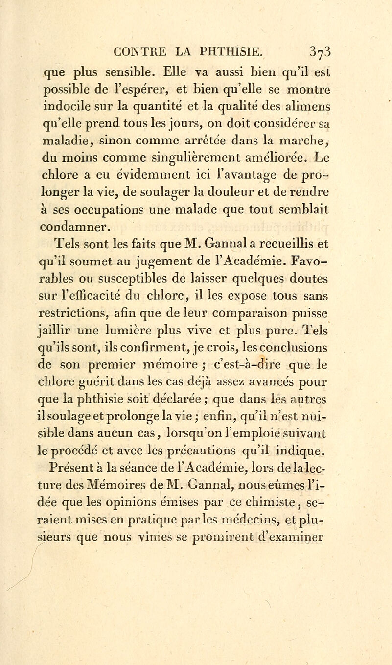 que plus sensible. Elle va aussi bien qu'il est possible de l'espérer, et bien qu'elle se montre indocile sur la quantité et la qualité des alimens qu'elle prend tous les jours, on doit considérer sa maladie, sinon comme arrêtée dans la marche, du moins comme singulièrement améliorée. Le chlore a eu évidemment ici l'avantage de pro- longer la vie, de soulager la douleur et de rendre à ses occupations une malade que tout semblait condamner. Tels sont les faits que M. Gannala recueillis et qu'il soumet au jugement de l'Académie. Favo- rables ou susceptibles de laisser quelques doutes sur l'efficacité du chlore, il les expose tous sans restrictions, afin que de leur comparaison puisse jaillir une lumière plus vive et plus pure. Tels qu'ils sont, ils confirment, je crois, les conclusions de son premier mémoire ; c'est-à-dire que le chlore guérit dans les cas déjà assez avancés pour que la phthisie soit déclarée ; que dans les autres il soulage et prolonge la vie ; enfin, qu'il n'est nui- sible dans aucun cas, lorsqu'on l'emploie suivant le procédé et avec les précautions qu'il indique. Présent à la séance de l'Académie, lors de la lec- ture des Mémoires de M. Gannai, nous eûmes l'i- dée que les opinions émises par ce chimiste, se- raient mises en pratique parles médecins, et plu- sieurs que nous vîmes se promirent d'examiner