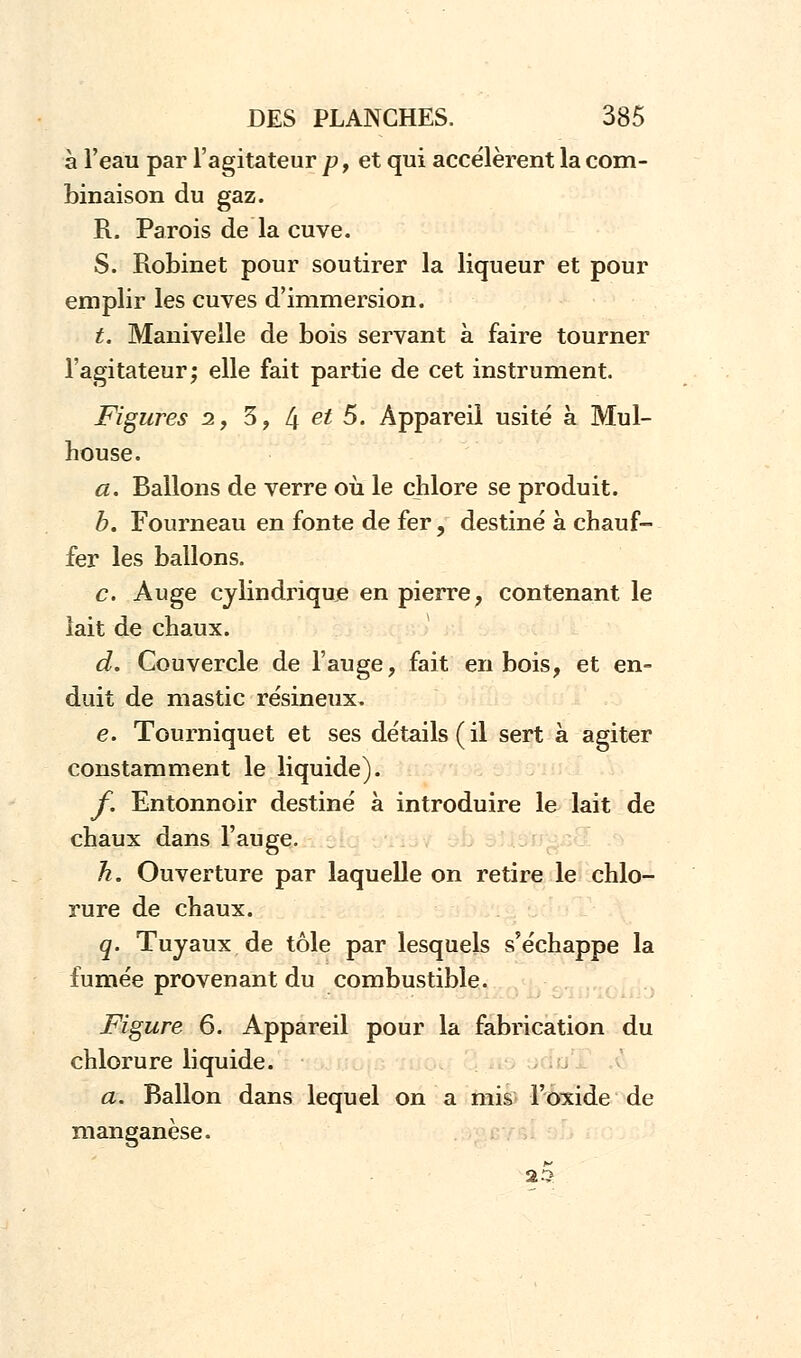 à l'eau par l'agitateur p, et qui accélèrent la com- binaison du gaz. R. Parois de la cuve. S. Robinet pour soutirer la liqueur et pour emplir les cuves d'immersion. t. Manivelle de bois servant à faire tourner l'agitateur; elle fait partie de cet instrument. Figures 2, 3, l\ et 5. Appareil usité à Mul- house. a. Ballons de verre où le chlore se produit. b. Fourneau en fonte de fer, destiné à chauf- fer les ballons. c. Auge cylindrique en pierre, contenant le lait de chaux. d. Couvercle de l'auge, fait en bois, et en- duit de mastic résineux. e. Tourniquet et ses détails (il sert à agiter constamment le liquide). f. Entonnoir destiné à introduire le lait de chaux dans l'auge. h. Ouverture par laquelle on retire le chlo- rure de chaux. q. Tuyaux de tôle par lesquels s'échappe la fumée provenant du combustible. Figure 6. Appareil pour la fabrication du chlorure liquide. a. Ballon dans lequel on a mis l'oxide de manganèse. 22