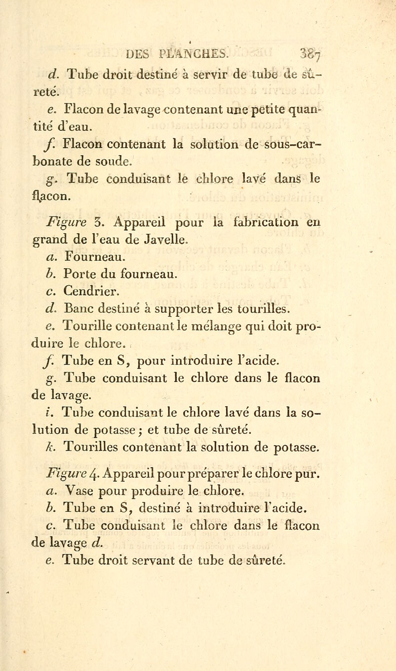 d. Tube droit destiné à servir de tube de sû- reté. e. Flacon de lavage contenant une petite quan- tité d'eau. f. Flacon contenant la solution de sous-car- bonate de soude. g. Tube conduisant le chlore lavé dans le flacon. Figure 3. Appareil pour la fabrication en grand de l'eau de Javelle. a. Fourneau. b. Porte du fourneau. c. Cendrier. d. Banc destiné à supporter les tourilles. e. Tourille contenant le mélange qui doit pro- duire le chlore. f. Tube en S, pour introduire l'acide. g. Tube conduisant le chlore dans le flacon de lavage. i. Tube conduisant le chlore lavé dans la so- lution de potasse; et tube de sûreté. k. Tourilles contenant la solution de potasse. Figure 4. Appareil pour préparer le chlore pur. a. Vase pour produire le chlore. b. Tube en S, destiné à introduire l'acide. c. Tube conduisant le chlore dans le flacon de lavage d. e. Tube droit servant de tube de sûreté.