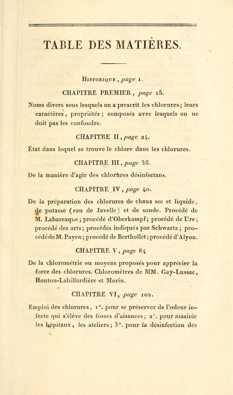 Historique , page i. CHAPITRE PREMIER, page i5. Noms divers sous lesquels on a prescrit les chlorures; leurs caractères, propriétés ; composés avec lesquels on ne doit pas les confondre. CHAPITRE II,page 24. Etat dans lequel se trouve le chlore dans les chlorures. CHAPITRE ILI,page 36. De la manière d'agir des chlorures désinfectans. CHAPITRE . IV , page 40. De la préparation des chlorures de chaux sec et liquide^ de potasse (eau de Javelle) et de soude. Procédé de M. Labarraque ; procédé d'Oberkampf ; procédé de Ure ; procédé des arts ; procédés indiqués par Schwartz ; pro- cédé de M. Payen ; procédé de Berthollet ; procédé d'AIyon. CHAPITRE Y, page 84 De la chlorométrie ou moyens proposés pour apprécier la force des chlorures. Chloromètres de MM. Gay-Lussac, Houtou-Labillardière et Morin. CHAPITRE VI, page 102. Emploi des chlorures, i°. pour se préserver de l'odeur in- fecte qui s'élève des fosses d'aisances; 20. pour assainir les hôpitaux, les ateliers; 3°. pour la désinfection des