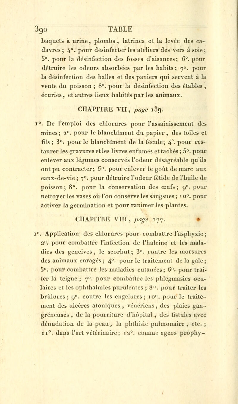 baquets à urine, plombs, latrines et la levée des ca- davres ; 4°« pour désinfecter les ateliers des vers à soie; 5°. pour la désinfection des fosses d'aisances; 6°. pour détruire les odeurs absorbées par les habits ; 70. pour la désinfection des halles et des paniers qui servent à la vente du poisson ; 8°. pour la désinfection des étables , écuries, et autres lieux habités par les animaux. CHAPITRE VII, page i3g. i°. De l'emploi des chlorures pour l'assainissement des mines; i°. pour le blanchiment du papier, des toiles et fils; 3°. pour le blanchiment de la fécule; 4°- pour res- taurer les gravures et les livres enfumés et tachés ; 5°. pour enlever aux légumes conservés l'odeur désagréable qu'ils ont pu contracter; 6°. pour enlever le goût de marc aux eaux-de-vie ; 70. pour détruire l'odeur fétide de l'huile de poisson; 8*. pour la conservation des œufs; 90. pour nettoyer les vases où l'on conserve les sangsues ; î o°. pour activer la germination et pour ranimer les plantes. CHAPITRE VIII, page 177. • i°. Application des chlorures pour combattre l'asphyxie; 2°. pour combattre l'infection de l'haleine et les mala- dies des gencives, le scorbut ; 3°. contre les morsures des animaux enragés ; 4°- pour le traitement de la gale ; 5°. pour combattre les maladies cutanées ; 6°. pour trai- ter la teigne ; 70. pour combattre les phlegmasies ocu- laires et les ophthalmies purulentes ; 8°. pour traiter les brûlures; 90. contre les engelures; io°. pour le traite- ment des ulcères atoniques , vénériens, des plaies gan- greneuses , de la pourriture d'hôpital, des fistules avec dénudation de la peau, la phthisie pulmonaire , etc. ; ii°. dans l'art vétérinaire ; 110. comme agens prophy-