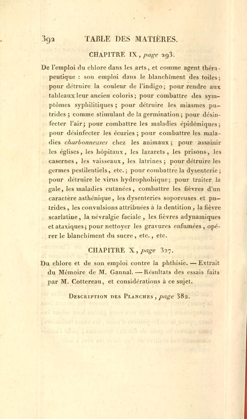 CHAPITRE IX, page ifi. De l'emploi du chlore dans les arts, et comme agent théra- peutique : son emploi dans le blanchiment des toiles; pour détruire la couleur de l'indigo ; pour rendre aux tableaux leur ancien coloris ; pour combattre des sym- ptômes syphilitiques ; pour détruire les miasmes pu- trides ; comme stimulant de la germination ; pour désin- fecter l'air; pour combattre les maladies épidémiques; pour désinfecter les écuries ; pour combattre les mala- dies charbonneuses chez les animaux ; pour assainir les églises, les hôpitaux, les lazarets , les prisons, les casernes, les vaisseaux, les latrines; pour détruire les germes pestilentiels, etc. ; pour combattre la dysenterie ; pour détruire le virus hydrophobique; pour traiter la gale, les maladies cutanées, combattre les fièvres d'un caractère asthénique, les dysenteries soporeuses et pu- trides , les convulsions attribuées à la dentition, la fièvre scarlatine, la névralgie faciale , les fièvres adynamiques et ataxiques; pour nettoyer les gravures enfumées, opé- rer le blanchiment du sucre , etc., etc. CHAPITRE X, page 327. Du chlore et de son emploi contre la phthisie. — Extrait du Mémoire de M. Gannal.—Résultats des essais faits par M. Cottereau, et considérations à ce sujet. Description des Planches , page 382.