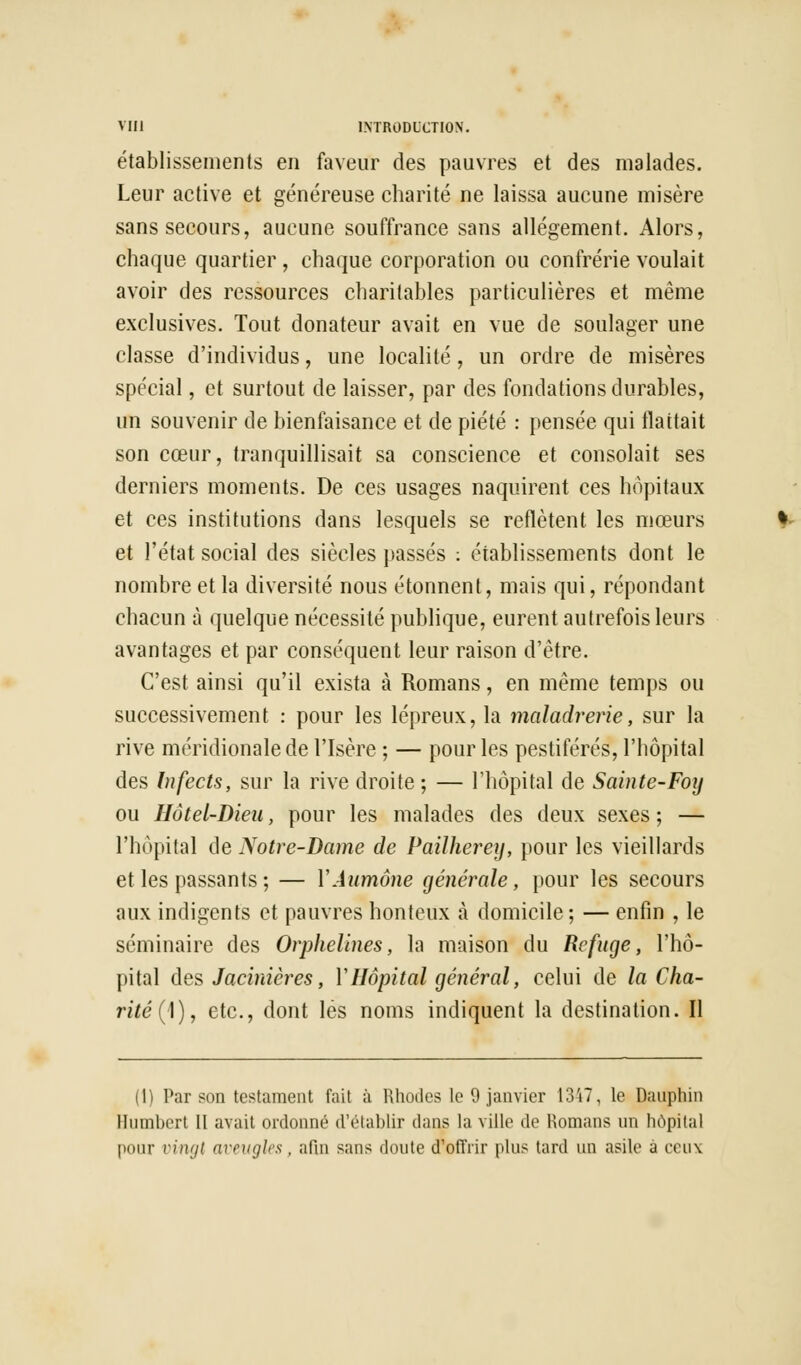 établissements en faveur des pauvres et des malades. Leur active et généreuse charité ne laissa aucune misère sans secours, aucune souffrance sans allégement. Alors, chaque quartier , chaque corporation ou confrérie voulait avoir des ressources charitables particulières et même exclusives. Tout donateur avait en vue de soulager une classe d'individus, une localité, un ordre de misères spécial, et surtout de laisser, par des fondations durables, un souvenir de bienfaisance et de piété : pensée qui flattait son cœur, tranquillisait sa conscience et consolait ses derniers moments. De ces usages naquirent ces hôpitaux et ces institutions dans lesquels se reflètent les mœurs et l'état social des siècles passés : établissements dont le nombre et la diversité nous étonnent, mais qui, répondant chacun à quelque nécessité publique, eurent autrefois leurs avantages et par conséquent leur raison d'être. C'est ainsi qu'il exista à Romans, en même temps ou successivement : pour les lépreux, la maladrerie, sur la rive méridionale de l'Isère ; — pour les pestiférés, l'hôpital des Infects, sur la rive droite ; — l'hôpital de Sainte-Foij ou Hôtel-Dieu, pour les malades des deux sexes ; — l'hôpital de Notre-Dame de Pailherey, pour les vieillards et les passants ; — Y Aumône générale, pour les secours aux indigents et pauvres honteux à domicile; — enfin , le séminaire des Orphelines, la maison du Refuge, l'hô- pital des Jacinières, Y Hôpital général, celui de la Cha- rité (\)t etc., dont lés noms indiquent la destination. Il (1) Par son testament fait à Rhodes le 9 janvier 1347, le Dauphin Humbert II avait ordonné d'établir dans la ville de Romans un hôpital pour vingt aveugles , afin sans doute d'offrir plus tard un asile à ceux