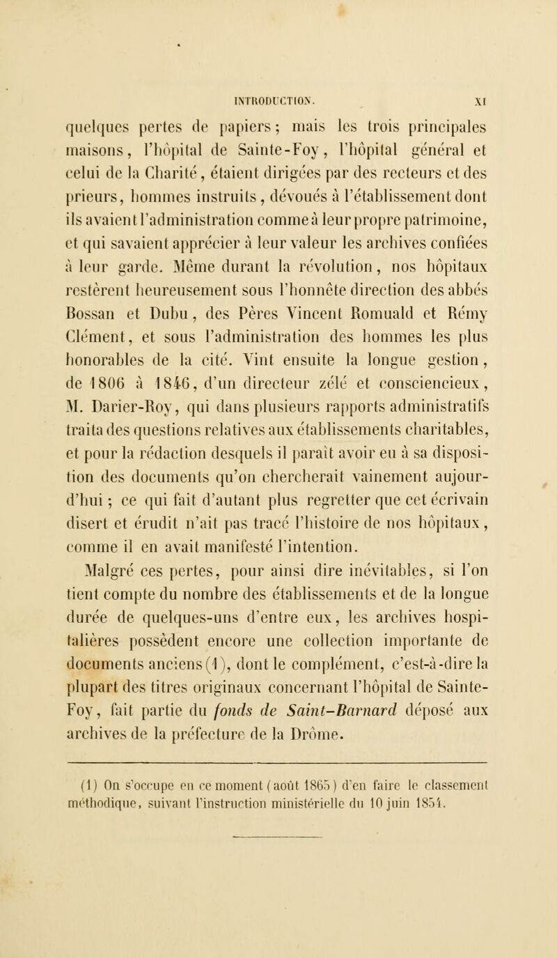 quelques pertes de papiers ; niais les trois principales maisons, l'hôpital de Sainte-Foy, l'hôpital général et eelui de la Charité, étaient dirigées par des recteurs et des prieurs, hommes instruits, dévoués à l'établissement dont ils avaient l'administration comme à leur propre patrimoine, et qui savaient apprécier à leur valeur les archives confiées à leur garde. Même durant la révolution, nos hôpitaux restèrent heureusement sous l'honnête direction des abbés Bossan et Dubu, des Pères Vincent Romuald et Rémy Clément, et sous l'administration des hommes les plus honorables de la cité. Vint ensuite la longue gestion, de 1806 à 1846, d'un directeur zélé et consciencieux, M. Darier-Roy, qui dans plusieurs rapports administratifs traita des questions relatives aux établissements charitables, et pour la rédaction desquels il paraît avoir eu à sa disposi- tion des documents qu'on chercherait vainement aujour- d'hui ; ce qui fait d'autant plus regretter que cet écrivain disert et érudit n'ait pas tracé l'histoire de nos hôpitaux, comme il en avait manifesté l'intention. Malgré ces pertes, pour ainsi dire inévitables, si l'on tient compte du nombre des établissements et de la longue durée de quelques-uns d'entre eux, les archives hospi- talières possèdent encore une collection importante de documents anciens (1), dont le complément, c'est-à-dire la plupart des titres originaux concernant l'hôpital de Sainte- Foy, fait partie du fonds de Saint-Barnard déposé aux archives de la préfecture de la Drôme. (1) On s'occupe on ce moment (août 1865) d'en faire le classemcnl méthodique, suivant l'instruction ministérielle du 10 juin 1854.