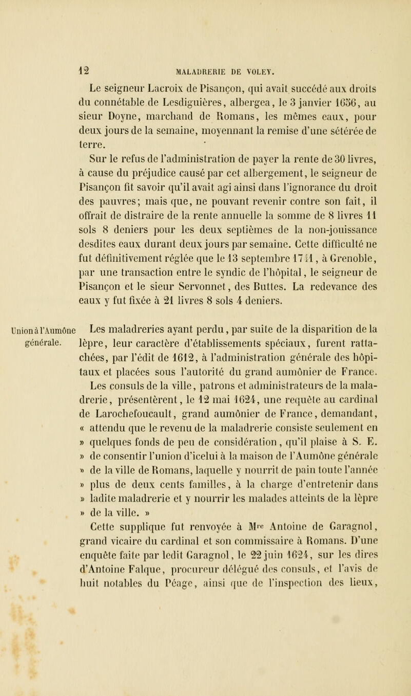 Le seigneur Lacroix de Pisançon, qui avait succédé aux droits du connétable de Lesdiguières, albergea, le 3 janvier 1656, au sieur Doyne, marchand de Romans, les mêmes eaux, pour deux jours de la semaine, moyennant la remise d'une sétérée de terre. Sur le refus de l'administration de payer la rente de 30 livres, à cause du préjudice causé par cet albergement, le seigneur de Pisançon fit savoir qu'il avait agi ainsi dans l'ignorance du droit des pauvres; mais que, ne pouvant revenir contre son fait, il offrait de distraire de la rente annuelle la somme de 8 livres 11 sols 8 deniers pour les deux septièmes de la non-jouissance desdites eaux durant deux jours par semaine. Cette difficulté ne fut définitivement réglée que le 13 septembre 17 il, à Grenoble, par une transaction entre le syndic de l'hôpital, le seigneur de Pisançon et le sieur Servonnet, des Buttes. La redevance des eaux y fut fixée à 21 livres 8 sols 4 deniers. Union à l'Aumône Les maladreries ayant perdu, par suite de la disparition de la générale. lèpre, leur caractère d'établissements spéciaux, furent ratta- chées, par l'édit de 1612, à l'administration générale des hôpi- taux et placées sous l'autorité du grand aumônier de France. Les consuls de la ville, patrons et administrateurs de la mala- drcrie, présentèrent, le 12 mai 1624, une requête au cardinal de Larochefoucault, grand aumônier de France, demandant, « attendu que le revenu de la maladrerie consiste seulement en » quelques fonds de peu de considération, qu'il plaise à S. E. » de consentir l'union d'icelui h la maison de l'Aumône générale » de la ville de Romans, laquelle y nourrit de pain toute l'année » plus de deux cents familles, à la charge d'entretenir dans » ladite maladrerie et y nourrir les malades atteints de la lèpre » de la ville. » Cette supplique fut renvoyée à M™ Antoine de Garagnol, grand vicaire du cardinal et son commissaire à Romans. D'une enquête faite par ledit Garagnol, le 22 juin 1624, sur les dires d'Antoine Falquc, procureur délégué des consuls, el l'avis de huit notables du Péage, ainsi que de l'inspection des lieux,