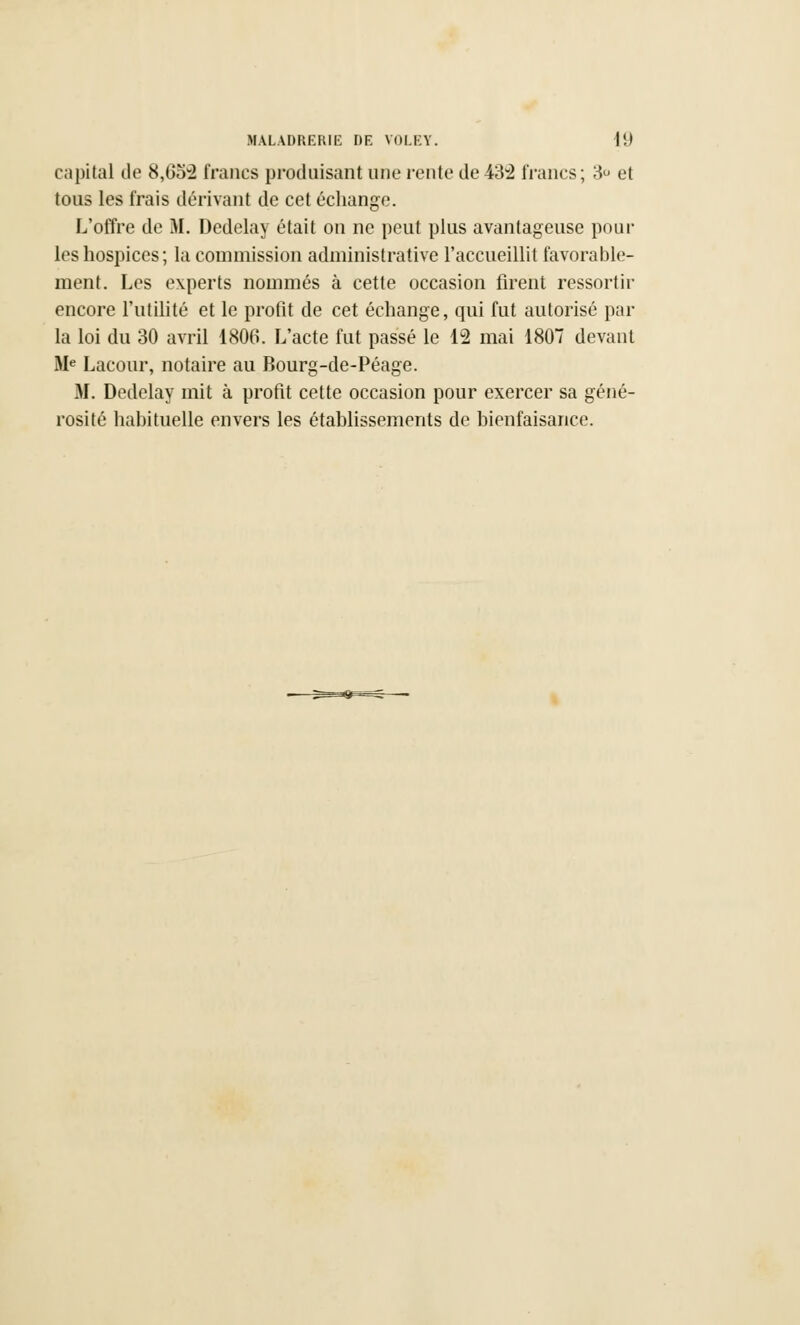 capital de 8,652 francs produisant une rente de 432 francs; 3° et tous les frais dérivant de cet échange. L'offre de M. Dedelay était on ne peut plus avantageuse poul- ies hospices; la commission administrative l'accueillit favorable- ment. Les experts nommés à cette occasion firent ressortir encore l'utilité et le profit de cet échange, qui fut autorisé par la loi du 30 avril 1806. L'acte fut passé le 12 mai 1807 devant Me Lacour, notaire au Bourg-de-Péage. M. Dedelay mit à profit cette occasion pour exercer sa géné- rosité habituelle envers les établissements de bienfaisance.