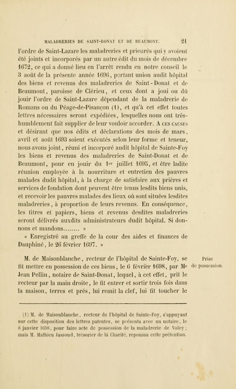 l'ordre de Saint-Lazare les maladreries et prieurés qui \ avoient été joints et incorporés par un autre édif du mois de décembre 1672, ce qui a donné lieu en l'arrêt rendu en notre conseil le 3 août de la présente année 1696, portant union audit hôpital des biens et revenus des maladreries de Saint-Donat et de Beaumont, paroisse de Clérieu, et ceux dont a joui ou dû jouir l'ordre de Saint-Lazare dépendant de la maladrerie de Romans ou du Péage-de-Pisançon (1), et qu'à cet effet toutes lettres nécessaires seront expédiées, lesquelles nous ont très- humblement fait supplier de leur vouloir accorder. A ces causes et désirant que nos édits et déclarations des mois de mars, avril et août 1693 soient exécutés selon leur forme et teneur, nous avons joint, réuni et incorporé audit hôpital de Sainte-Foy les biens et revenus des maladreries de Saint-Donat et de Beaumont, pour en jouir du 1er juillet 1695, et être ladite réunion employée à la nourriture et entretien des pauvres malades dudit hôpital, à la charge de satisfaire aux prières et services de fondation dont peuvent être tenus lesdits biens unis, et recevoir les pauvres malades des lieux où sont situées lesdites maladreries, à proportion de leurs revenus. En conséquence, les titres et papiers, biens et revenus desdites maladreries seront délivrés auxdits administrateurs dudit hôpital. Si don- nons et mandons » « Enregistré au greffe de la cour des aides et finances de Dauphiné, le 26 février 1697. » M. de Maisonblanche, recteur de l'hôpital de Sainte-Foy, se Prise tit mettre en possession de ces biens, le 6 février 1698, par 31* de possession. Jean Pellin, notaire de Saint-Donat, lequel, à cet effet, prit le recteur par la main droite, le fit entrer et sortir trois fois dans la maison, terres et prés, lui remit la clef, lui fit toucher le (1) M. de Maisonblanche. recteur de l'hôpital de Sainte-Foy, s'appuyant sur cette disposition des lettres patentes, se présenta avec un notaire, le S janvier 1698, pour taire acte de possession de la maladrerie de Voley ; mais M. Mathieu Jassoud , trésorier de la Charité, repoussa cette prétention.