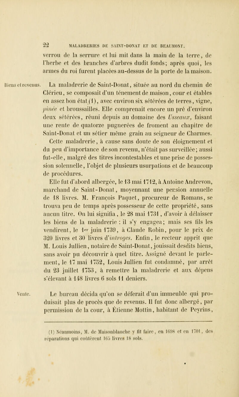 verrou de la serrure et lui mit dans la main de la terre, de l'herbe et des branches d'arbres dudit fonds; après quoi, les armes du roi furent placées au-dessus de la porte de la maison. Biens et revenus. La maladrerie de Saint-Donat, située au nord du chemin de Clérieu, se composait d'un tellement de maison, cour et étables en assez bon état (1), avec environ six sétérées de terres, vigne, pinée et broussailles. Elle comprenait encore un pré d'environ deux sétérées, réuni depuis au domaine des Usseauor, faisant une rente de quatorze pugnerées de froment au chapitre de Saint-Donat et un sétier même grain au seigneur de Charmes. Cette maladrerie, à cause sans doute de son éloignement et du peu d'importance de son revenu, n'était pas surveillée; aussi fut-elle, malgré des titres incontestables et une prise de posses- sion solennelle, l'objet de plusieurs usurpations et de beaucoup de procédures. Elle fut d'abord albergée, le 13 mai 1712, à Antoine Andrevon, marchand de Saint-Donat, moyennant une pension annuelle de 18 livres. M. François Paquet, procureur de Romans, se trouva peu de temps après possesseur de cette propriété, sans aucun titre. On lui signifia, le 28 mai 1731, d'avoir à délaisser les biens de la maladrerie : il s'y engagea; mais ses lîls les vendirent, le 1er juin 1739, à Claude Robin, pour le prix de 320 livres et 30 livres iïintroges. Enfin, le recteur apprit que M. Louis Jullien, notaire de Saint-Donat, jouissait desdits biens, sans avoir pu découvrir à quel titre. Assigné devant le parle- ment, le 17 mai 1752, Louis Jullien fut condamné, par arrêt du 23 juillet 1753, à remettre la maladrerie et aux dépens s'élevant à 148 livres 6 sols 11 deniers. Vente. Le bureau décida qu'on se déferait d'un immeuble qui pro- duisait plus de procès que de revenus. Il fut donc albcrgé, par permission de la cour, à Etienne Mottin, habitant de Peyrins, (I) Néanmoins, M. de Maisonblanche y fit faire, eu 1698 et en 1701. des réparations ([ni coûtèrent 165 livres is sols.