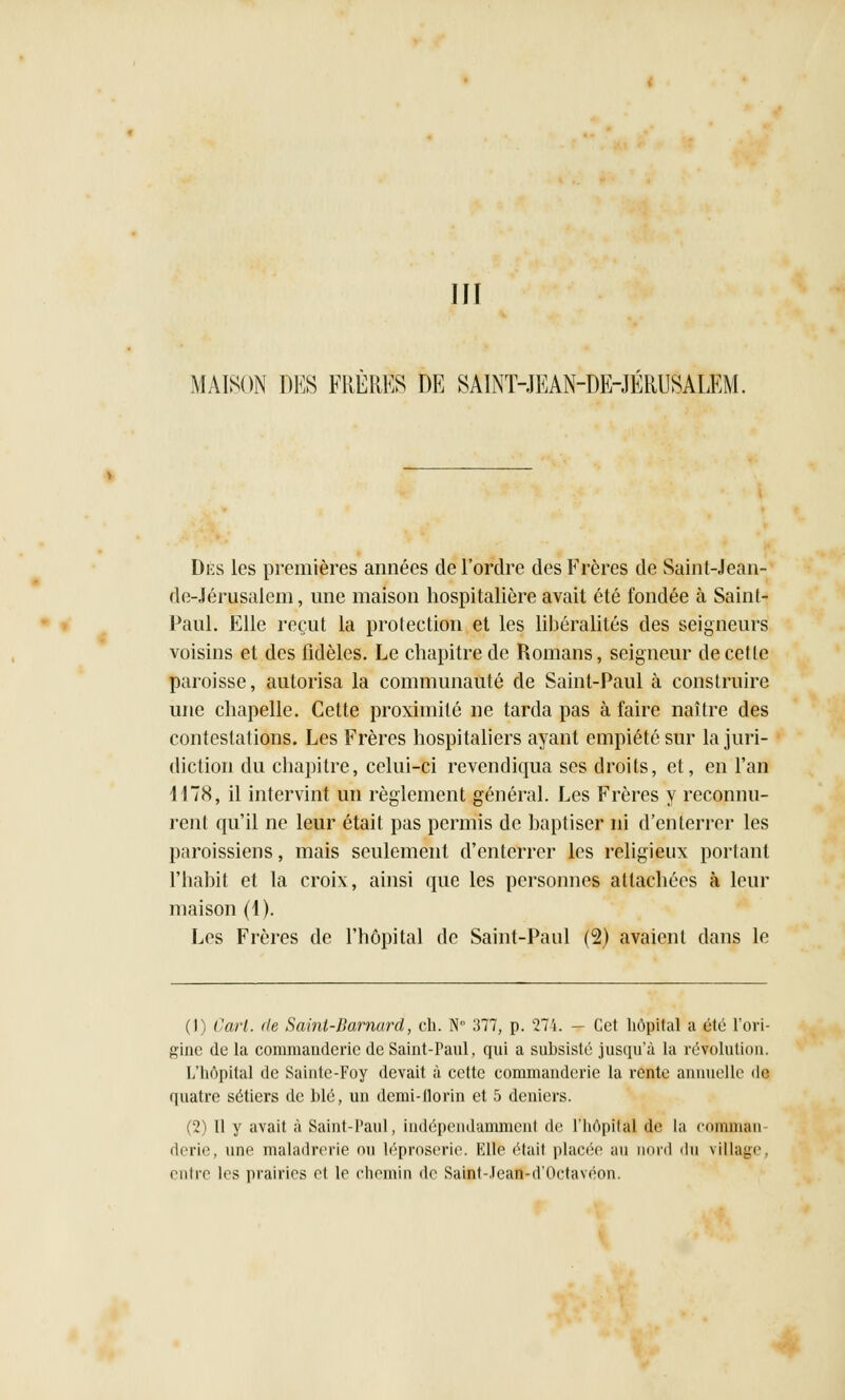 III MAISON DES FRERES DE SAINT-JEAN-DE-JÉRUSALEM. Dès les premières années de l'ordre des Frères de Saint-Jean- de-Jérusalem, une maison hospitalière avait été fondée à Saint- Paul. Elle reçut la protection et les libéralités des seigneurs voisins et des fidèles. Le chapitre de Romans, seigneur de cette paroisse, autorisa la communauté de Saint-Paul à construire une chapelle. Cette proximité ne tarda pas à faire naître des contestations. Les Frères hospitaliers ayant empiété sur la juri- diction du chapitre, celui-ci revendiqua ses droits, et, en l'an 4178, il intervint un règlement général. Les Frères y reconnu- rent qu'il ne leur était pas permis de baptiser ni d'enterrer les paroissiens, mais seulement d'enterrer les religieux portant l'habit et la croix, ainsi que les personnes attachées à leur maison (1). Les Frères de l'hôpital de Saint-Paul (2) avaient dans le (1) Cart. de Saint-Barnard, ch. N° 377, p. 274. - Cet hôpital a été l'ori- gine de la comniauderic de Saint-Paul, qui a subsisté jusqu'à la révolution. L'hôpital de Sainte-Foy devait à cette commanderie la rente annuelle df quatre sétiers de blé, un demi-florin et 5 deniers. (2) Il y avait à Saint-Paul, indépendamment de l'hôpital de la comman derie, une maladrerie nu léproserie. Elle était placée au nord du village, entre les prairies et le chemin de Saint-.lean-d'Oetavéon.