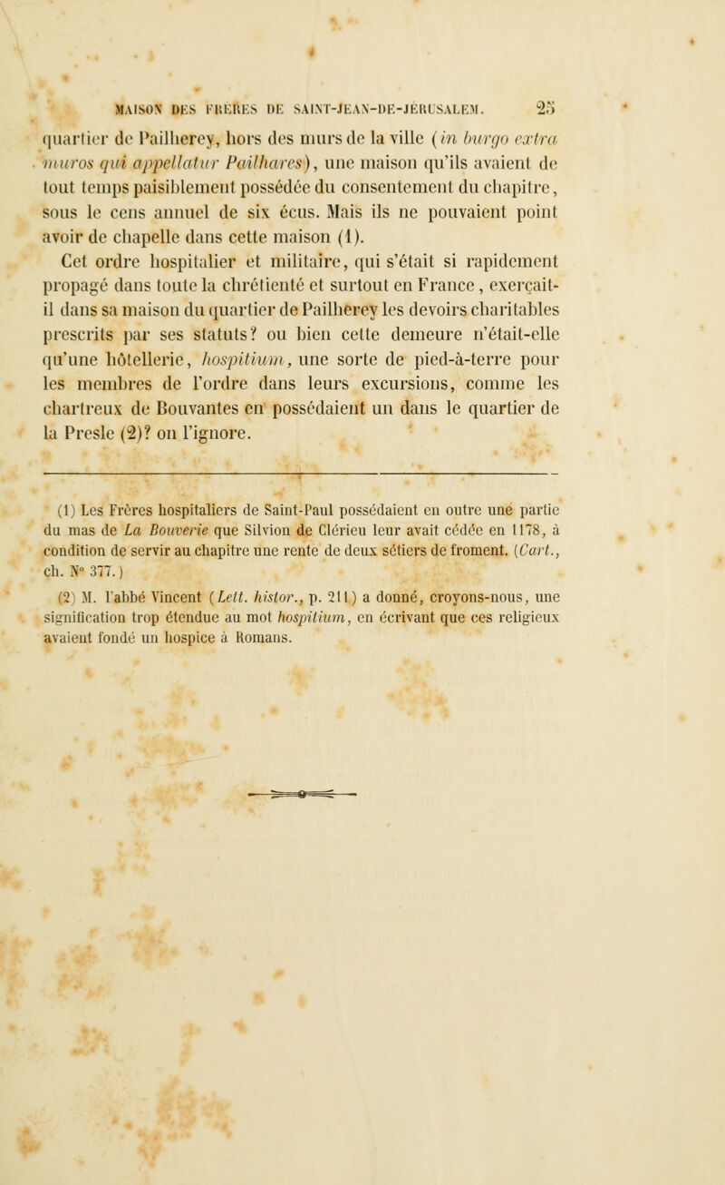 quartier de l'ailherey, hors dos murs de la ville (m burgo extra muras t/ui appellatur Pailharcs), une maison qu'ils avaient de tout temps paisiblement possédée du consentement du chapitre, sous le cens annuel de six écus. Mais ils ne pouvaient point avoir de chapelle dans cette maison (1). Cet ordre hospitalier et militaire, qui s'était si rapidement propagé dans toute la chrétienté et surtout en France, exerçait- il dans sa maison du quartier de Pailherey les devoirs charitables prescrits par ses statuts? ou bien cette demeure n'était-elle qu'une hôtellerie, hospitiv/m, une sorte de pied-à-terre pour les membres de l'ordre dans leurs excursions, comme les chartreux de Bouvantes en possédaient un dans le quartier de la Presle (2)? on l'ignore. (1) Les Frères hospitaliers de Saint-Paul possédaient en outre une partie du mas de La Bouverie que Silviou de Clérieu leur avait cédée en 1178, à condition de servir au chapitre une rente de deux sétiers de froment. (Cart., Çh. .V377.) (2) M. l'ahbé Vincent {Lelt. hisior., p. 211) a donné, croyons-nous, une signification trop étendue au mot hospithim, en écrivant que ces religieux avaient fondé un hospice à Romans.