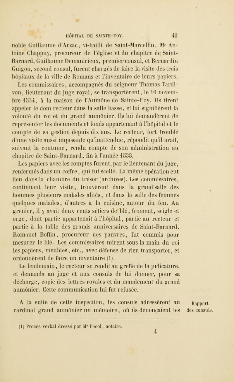 noble Guillaume d'Arzac, vi-bailli de Saint-Marcellin, Me An- toine Chappuy, procureur de l'église et du chapitre de Saint- Barnard, Guillaume Demanicieux, premier consul, et Bernardin Guigon, second consul, furent chargés de faire la visite des trois hôpitaux de la ville de Romans et l'inventaire de leurs papiers. Les commissaires, accompagnés du seigneur Thomas Tardi- von, lieutenant du juge royal, se transportèrent, le 40 novem- bre 4534-, à la maison de l'Aumône de Sainte-Foy. Ils firent appeler le dom recteur dans la salle basse, et lui signifièrent la volonté du roi et du grand aumônier. Ils lui demandèrent de représenter les documents et fonds appartenant à l'hôpital et le compte de sa gestion depuis dix ans. Le recteur, fort troublé d'une visite aussi imposante qu'inattendue, répondit qu'il avait, suivant la coutume, rendu compte de son administration au chapitre de Saint-Barnard, fin à l'année 4533. Les papiers avec les comptes furent, par le lieutenant du juge, renfermés dans un coffre, qui fut scellé. La même opération eut lieu dans la chambre du trésor (archives). Les commissaires, continuant leur visite, trouvèrent dans la grand'salle des hommes plusieurs malades alités, et dans la salle des femmes quelques malades, d'autres à la cuisine, autour du feu. Au grenier, il y avait deux cents sétiers de blé, froment, seigle et orge, dont partie appartenait à l'hôpital, partie au recteur et partie à la table des grands anniversaires de Saint-Barnard. Romanet Boffin, procureur des pauvres, fut commis pour mesurer le blé. Les commissaires mirent sous la main du roi les papiers, meubles, etc., avec défense de rien transporter, et ordonnèrent de faire un inventaire (1). Le lendemain, le recteur se rendit au greffe de la judicature, et demanda au juge et aux consuls de lui donner, pour sa décharge, copie des lettres royales et du mandement du grand aumônier. Cette communication lui fut refusée. A la suite de cette inspection, les consuls adressèrent au Rapport cardinal grand aumônier un mémoire, où ils dénonçaient les des consuls. (1) Procès-verbal dressé par Me Pécol, notaire.