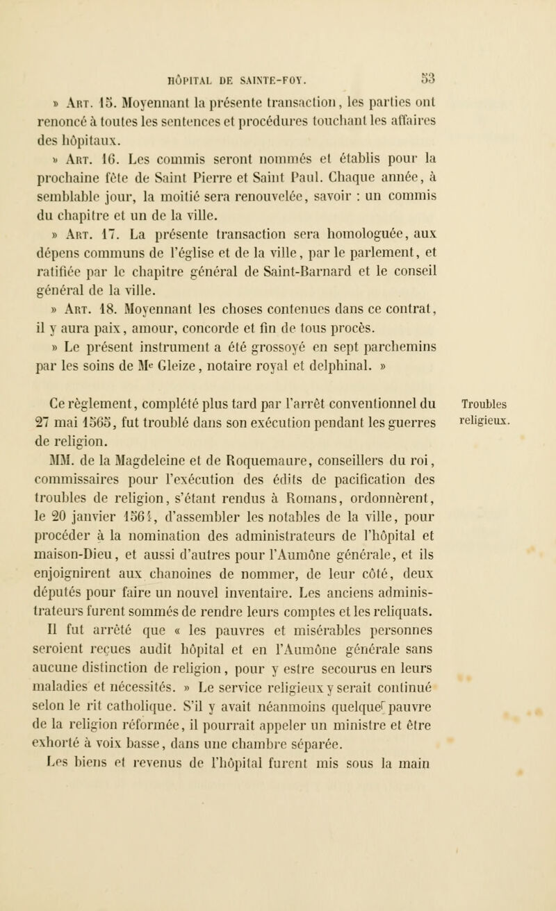 » Aivr. 15. Moyennant la présente transaction, les parties ont renoncé à toutes les sentences et procédures touchant les affaires des hôpitaux. » Art. 16. Les commis seront nommés et établis pour la prochaine fête de Saint Pierre et Saint Paul. Chaque année, à semblable jour, la moitié sera renouvelée, savoir : un commis du chapitre et un de la ville. » Art. 17. La présente transaction sera homologuée, aux dépens communs de l'église et de la ville, par le parlement, et ratifiée par le chapitre général de Saint-Barnard et le conseil général de la ville. » Art. 18. Moyennant les choses contenues dans ce contrat, il y aura paix, amour, concorde et fin de tous procès. » Le présent instrument a été grossoyé en sept parchemins par les soins de Me Gleize, notaire royal et delphinal. » Ce règlement, complété plus tard par l'arrêt conventionnel du Troubles 27 mai 1565, fut troublé dans son exécution pendant les guerres religieux, de religion. MM. de la Magdeleine et de Roquemaure, conseillers du roi, commissaires pour l'exécution des édits de pacification des troubles de religion, s'étant rendus à Romans, ordonnèrent, le 20 janvier 156i, d'assembler les notables de la ville, pour procéder à la nomination des administrateurs de l'hôpital et maison-Dieu, et aussi d'autres pour l'Aumône générale, et ils enjoignirent aux chanoines de nommer, de leur côté, deux députés pour faire un nouvel inventaire. Les anciens adminis- trateurs furent sommés de rendre leurs comptes et les reliquats. Il fut arrêté que « les pauvres et misérables personnes seroient reçues audit hôpital et en l'Aumône générale sans aucune distinction de religion, pour y estre secourus en leurs maladies et nécessités. » Le service religieux y serait continué selon le rit catholique. S'il y avait néanmoins quelque! pauvre de la religion réformée, il pourrait appeler un ministre et être exhorté à voix basse, dans une chambre séparée. Les biens et revenus de l'hôpital furent mis sous la main