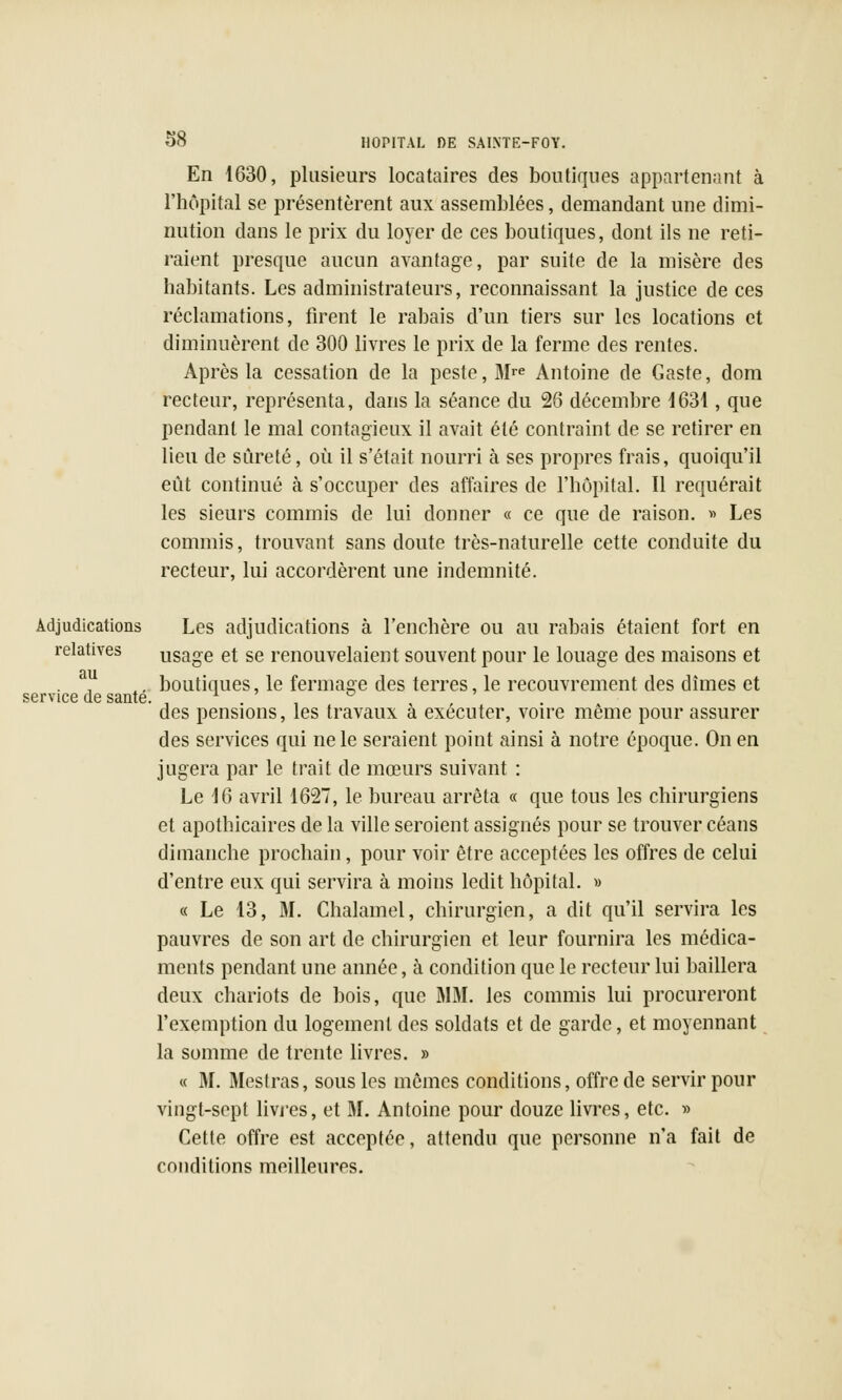 En 1630, plusieurs locataires des boutiques appartenant à l'hôpital se présentèrent aux assemblées, demandant une dimi- nution dans le prix du loyer de ces boutiques, dont ils ne reti- raient presque aucun avantage, par suite de la misère des habitants. Les administrateurs, reconnaissant la justice de ces réclamations, firent le rabais d'un tiers sur les locations et diminuèrent de 300 livres le prix de la ferme des rentes. Après la cessation de la peste, 3Ire Antoine de Gaste, dom recteur, représenta, dans la séance du 26 décembre 1631, que pendant le mal contagieux il avait été contraint de se retirer en lieu de sûreté, où il s'était nourri à ses propres frais, quoiqu'il eût continué à s'occuper des affaires de l'hôpital. Il requérait les sieurs commis de lui donner « ce que de raison. » Les commis, trouvant sans doute très-naturelle cette conduite du recteur, lui accordèrent une indemnité. Adjudications Les adjudications à l'enchère ou au rabais étaient fort en relatives usage et se renouvelaient souvent pour le louage des maisons et boutiques, le fermage des terres, le recouvrement des dîmes et des pensions, les travaux à exécuter, voire même pour assurer des services qui ne le seraient point ainsi à notre époque. On en jugera par le trait de mœurs suivant : Le 16 avril 1627, le bureau arrêta « que tous les chirurgiens et apothicaires de la ville seroient assignés pour se trouver céans dimanche prochain, pour voir être acceptées les offres de celui d'entre eux qui servira à moins ledit hôpital. » « Le 13, M. Chalamel, chirurgien, a dit qu'il servira les pauvres de son art de chirurgien et leur fournira les médica- ments pendant une année, à condition que le recteur lui baillera deux chariots de bois, que MM. les commis lui procureront l'exemption du logement des soldats et de garde, et moyennant la somme de trente livres. » « M. Mestras, sous les mêmes conditions, offre de servir pour vingt-sept livres, et M. Antoine pour douze livres, etc. » Cette offre est acceptée, attendu que personne n'a fait de conditions meilleures. au service de santé