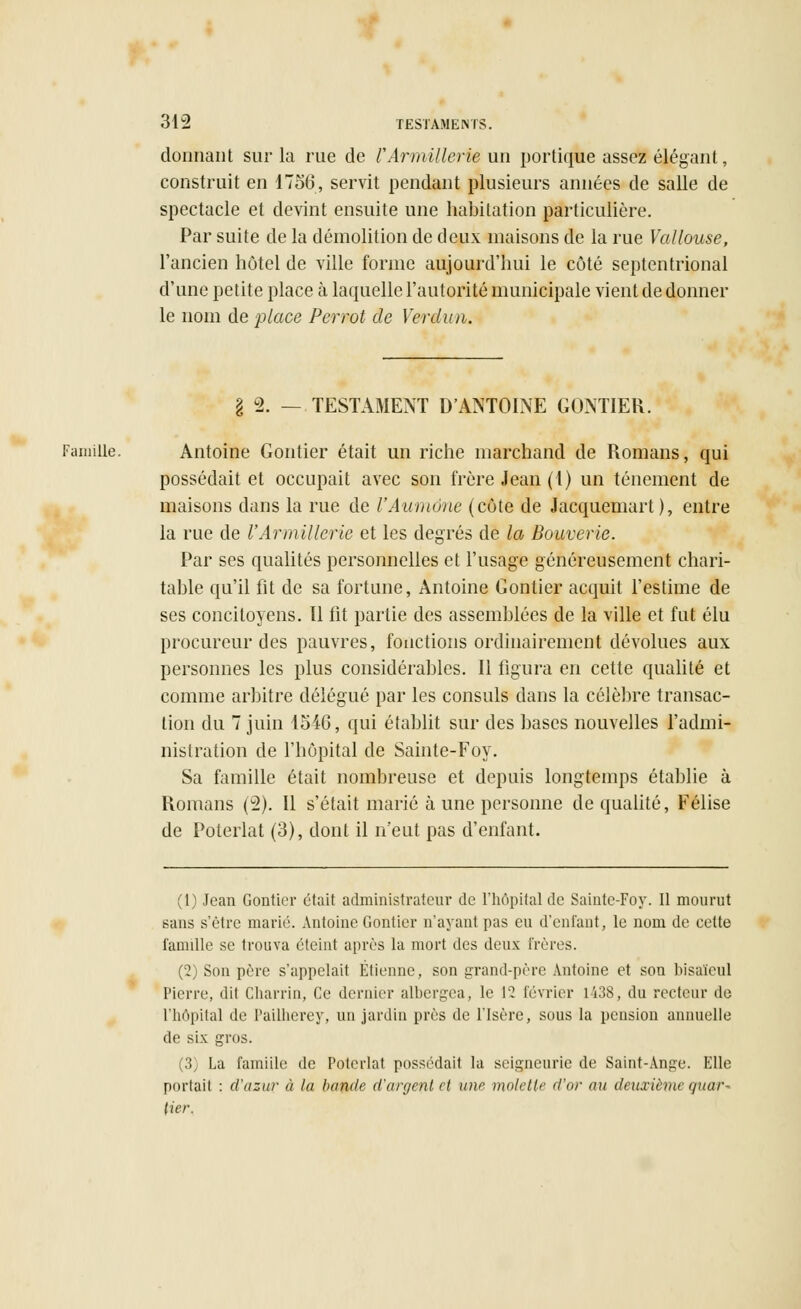 donnant sur la rue de l'ArmillerU un portique assez élégant, construit en 1756, servit pendant plusieurs années de salle de spectacle et devint ensuite une habitation particulière. Par suite de la démolition de deux maisons de la rue Vallouse, l'ancien hôtel de ville forme aujourd'hui le côté septentrional d'une petite place à laquelle l'autorité municipale vient de donner le nom de place Perrot de Verdun. I ± — TESTAMENT D'ANTOINE GONTIEK. Famille. Antoine Gontier était un riche marchand de Romans, qui possédait et occupait avec son frère Jean (1) un tellement de maisons dans la rue de l'Aumône (côte de Jacquemart ), entre la rue de l'Armillerie et les degrés de la Bouvcrie. Par ses qualités personnelles et l'usage généreusement chari- table qu'il fit de sa fortune, Antoine Gontier acquit l'estime de ses concitoyens. Il fit partie des assemblées de la ville et fut élu procureur des pauvres, fonctions ordinairement dévolues aux personnes les plus considérables. Il figura en cette qualité et comme arbitre délégué par les consuls dans la célèbre transac- tion du 7 juin 154G, qui établit sur des bases nouvelles l'admi- nistration de l'hôpital de Sainte-Foy. Sa famille était nombreuse et depuis longtemps établie à Romans (2). Il s'était marié à une personne de qualité, Félise de Poterlat (3), dont il n'eut pas d'enfant. (1) Jean Gontier était administrateur de l'hôpital de Saintc-Foy. Il mourut sans s'être marié. Antoine Gontier n'ayant pas eu d'enfant, le nom de eette famille se trouva éteint après la mort des deux Frères. (2) Son pure s'appelait Etienne, son grand-père Antoine et son bisaïeul Pierre, dit Charrin, Ce dernier alhergea, le 12 lévrier L438, du recteur de L'hôpital de Pailherey, un jardin près de l'Isère, sous la pension annuelle de six gros. (3) La famiile de Poterlat possédait la seigneurie de Saint-Ange. Elle portait : d'azuv à la bande d'argent cl une molette d'or au deuxième quar- tier,