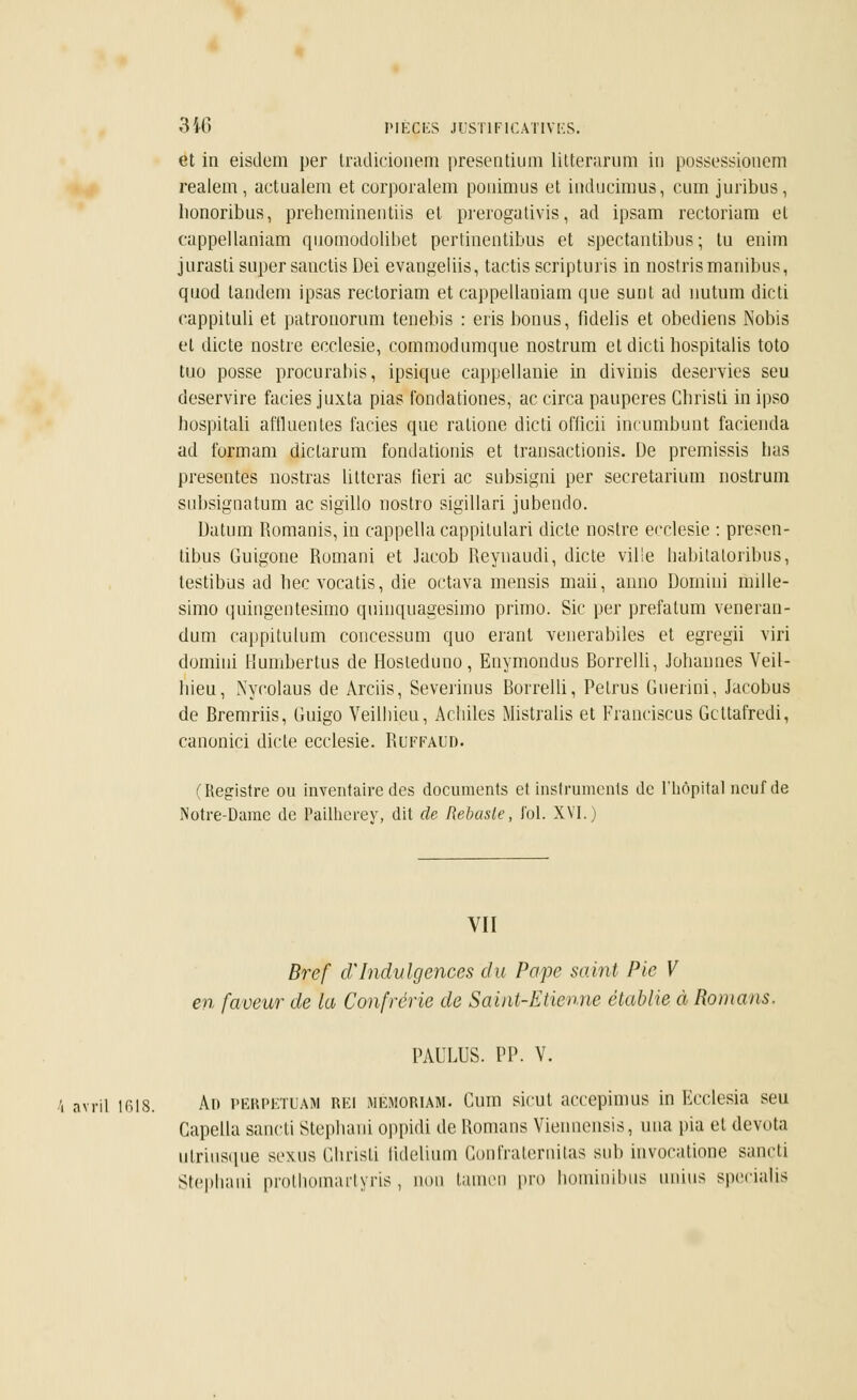 et in eisdem per tradicionem presentium litterarum in possessionem realem, actualem et corporalem ponimus et induçimus, cum juribus, lionoribus, preheminentiis et prerogativis, ad ipsam rectoriam et cappellaniam quomodolibet pertinentibus et spectantibus ; tu enim jurasti super sauctisDei evangeliis, tactis scripturis in noslrismanibus, quod tandem ipsas rectoriam et cappellaniam que sunt ad nutum dicti eappituli et patronorum teuebis : eris bonus, fidelis et obediens Nobis et dicte nostre ecclesie, commodumque nostrum et dicti bospitalis toto tuo posse procurabis, ipsique cappellanie in drvinis deservies seu deservire faciès juxta pias fondationes, ac circa pauperes Cbristi in ipso bospitali afflue» tes faciès que ralione dicti officii incumbunt facienda ad formam dictarum fondationis et transactionis. De premissis lias présentes nostras litteras fieri ac subsigni per secretarium nostrum subsignatum ac sigillo nostro sigillari jubendo. Uatum Romanis, in cappella cappilulari dicte nostre ecclesie : presen- tibus Guigone Romani et Jacob Reynaudi, dicte ville liabitatoribus, testibus ad bec vocatis, die octava mensis maii, anno Domini mille- simo quingentesimo quinquagesimo primo. Sic per prefalum veneran- dum cappitulum concessum quo erant venerabiles et egregii viri domini Humbertus de Hosteduno, Enymondus Rorrelli, Johannes Veil- bieu, Nycolaus de Arciis, Severinus Borrelli, Pelrus Guerini, Jacobus de Bremriis, Guigo Veilbieu, Acbiles Mistralis et Franciscus Gcttafredi, canoniçi dicte ecclesie. Ruffaud. (Registre ou inventaire des documents et instruments de l'hôpital neuf de Notre-Dame de Pailherey, dit de Rebasle, fol. XVI.) VII Bref cVIndulgences du Pape saint Pie V en faveur de ta Confrérie de Saint-Etienne établie à Romans. PAULUS. PP. V. i avril 1618. A» PERPETUAM REi memoriam. Cum sicut accepimus in Kcclesia seu Gapella sancti Stepliaui oppidi de Romans Viennensis, una pia et devota ulriusque sexua Ghristi lidelium Gonfratemitas sub invocatione sancti Stephani prothomartyris, non tamen pro hominibus unius specialis