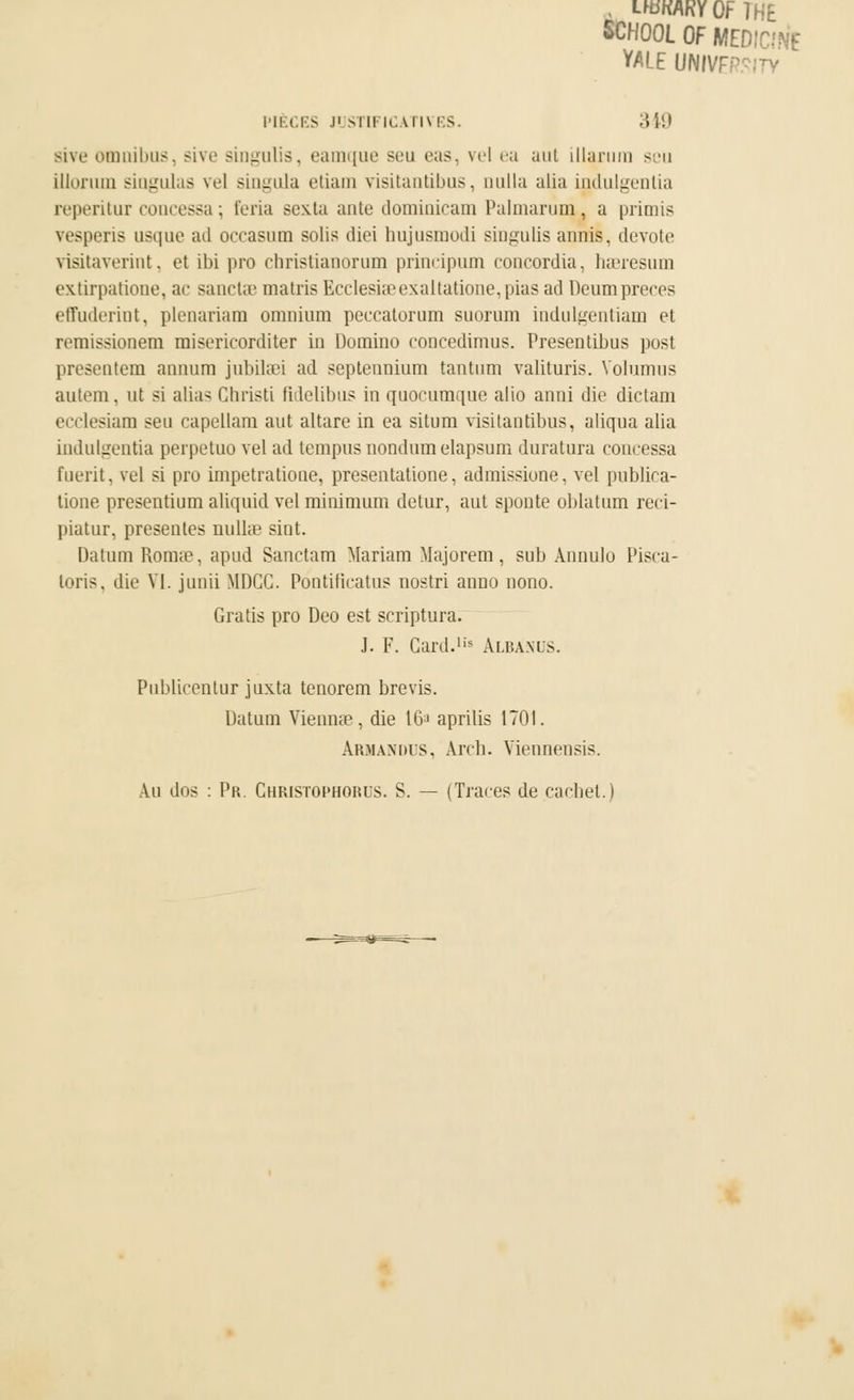 LfBKAKYOFTHE SCHOOL OF MEDIC-'Nf YALE UNIVF^ PIÈCES J1 STIFICAT1VES 349 Bive omnibus, sive singuUs, eamque seu eas, vel ea aut illarum scu illoriim siogulas vel singula etiam visitantibus, aulla alia indulgenlia reperitur concessa ; feria Bexla ante dominicain Palmarum, a primis vesperis usque ail occasum solis diei hujusmodi singulis annis. dévote visitaverint, et ibi pro cbristianorum principum concordia, hseresum extirpatione, ac sanclae matris Ecclesia3exaltatione,pias ad Deumpreces effuderint, plenariam omnium peccalorum suorum indulgentiam et remissionem misericorditer in Domino concedimus. Presentibus post présentera annura jubilaei ad septennium tantura valituris. Voluraus autem, nt si alias Ghristi fidelibus in quocumque alio anni die dictam ecclesiam seu capellam aut altare in ea situm visitantibus, aliqua alia indulgentia perpetuo vel ad tempus nondum elapsum duratura concessa fuerit, vel si pro impetratione, presentatione, admissione, vel pubhca- tione presentium aliquid vel minimum detur, aut sponte ob la tirai reci- piatur, présentes nullse sint. Datum Romae, apud Sanctam Mariam Majorem, sub Annulu l'isca- loris. die VI. junii MDCG. Pontificatus nostri anno nono. Gratis pro Deo est scriptura. J. F. Gard.lis Albanus. Publiecnlur juxta tenorem brevis. Datum Viennae, die 16J aprilis 1701. àrmandus, Aivb. Viennensis. Au dos : Pr. Ghristophorus. S. — (Traces de cachet.)