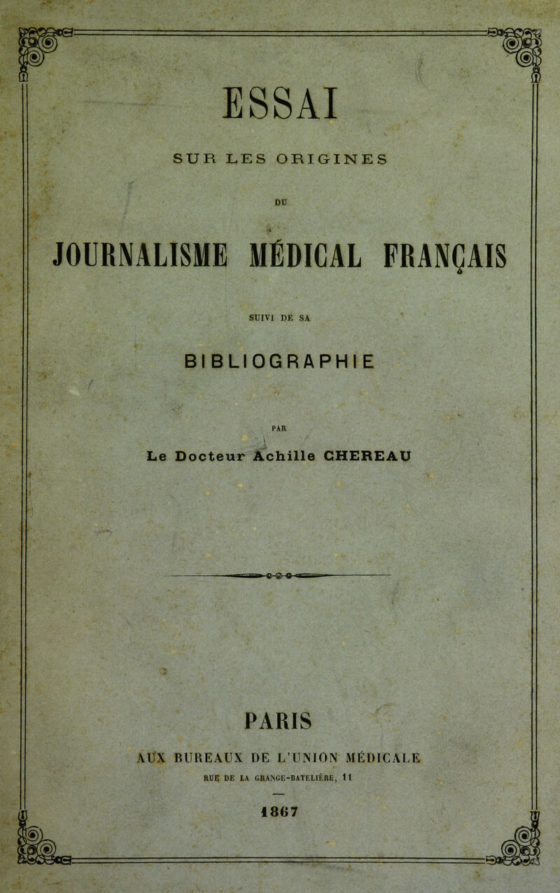 SUR LES ORIGINES JOURNALISME MÉDICAL FRANÇAIS SUIVI DE SA BIBLIOGRAPHIE Le Docteur Achille CHEREAU »-©-@-0-. PARIS AUX BUREAUX DE L'UNION MÉDICALE HUE DE LA GRA>iGE-BATELIÈRE, 11 1867