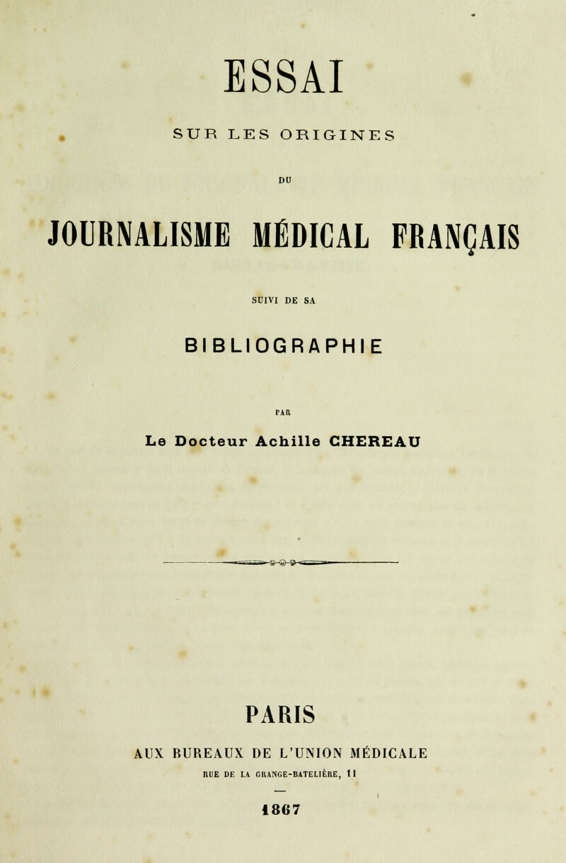 SUR LES ORIGINES JOURNALISME MÉDICAL FRANÇAIS SUIVI DE SA BIBLIOGRAPHIE Le Docteur Achille CHEREAU PARIS AUX BUREAUX DE L'UNION MÉDICALE BUE DE LA ORANGE-BATELIÈRE, tl i 1867