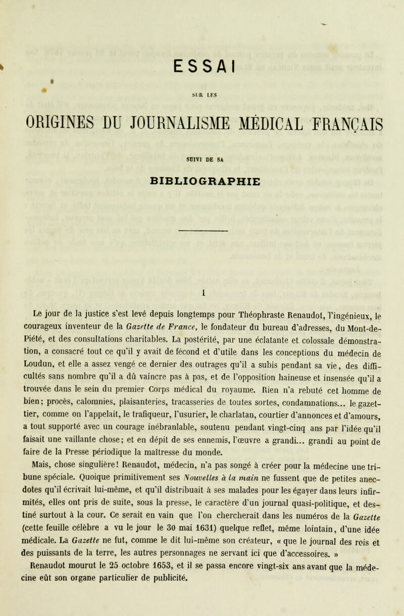 * ORIGINES DU JOURNALISME MÉDICAL FRANÇAIS SB1V1 DE S* BIBLIOGRAPHIE Le jour de la justice s'est levé depuis longtemps pour Théophraste Renaudot, l'ingénieux, le courageux inventeur de la Gazette de France, le fondateur du bureau d'adresses, du Mont-de- Piété, et des consultations charitables. La postérité, par une éclatante et colossale démonstra- tion, a consacré tout ce qu'il y avait de fécond et d'utile dans les conceptions du médecin de Loudun, et elle a assez vengé ce dernier des outrages qu'il a subis pendant sa vie, des diffi- cultés sans nombre qu'il a dû vaincre pas à pas, et de l'opposition haineuse et insensée qu'il a trouvée dans le sein du premier Corps médical du royaume. Rien n'a rebuté cet homme de bien; procès, calomnies, plaisanteries, tracasseries de toutes sortes, condamnations... legazet- tier, comme on l'appelait, le trafiqueur, l'usurier, le charlatan, courtier d'annonces et d'amours, a tout supporté avec un courage inébranlable, soutenu pendant vingt-cinq ans par l'idée qu'il faisait une vaillante chose; et en dépit de ses ennemis, l'œuvre a grandi... grandi au point de faire de la Presse périodique la maîtresse du monde. Mais, chose singulière ! Renaudot, médecin, n'a pas songé à créer pour la médecine une tri- bune spéciale. Quoique primitivement ses Nouvelles à la main ne fussent que de petites anec- dotes qu'il écrivait lui-même, et qu'il distribuait à ses malades pour les égayer dans leurs infir- mités, elles ont pris de suite, sous la presse, le caractère d'un journal quasi-politique, et des- tiné surtout à la cour. Ce serait en vain que l'on chercherait dans les numéros de la Gazette (cette feuille célèbre a vu le jour le 30 mai 1631) quelque reflet, même lointain, d'une idée médicale. La Gazette ne fut, comme le dit lui-même son créateur, « que le journal des rois et des puissants de la terre, les autres personnages ne servant ici que d'accessoires. » Renaudot mourut le 25 octobre 1653, et il se passa encore vingt-six ans avant que la méde- cine eût son organe particulier de publicité.