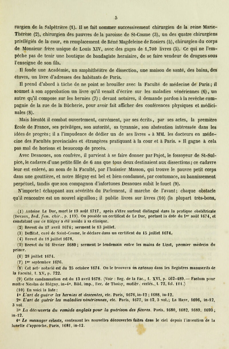 rurgien de la Salpêtrière (1). Il se fait nommer successivement chirurgien de la reine Marie- Thérèse (2), chirurgien des pauvres delà paroisse de St-Cosme (3), un des quatre chirurgiens privilégiés de la cour, en remplacement de René Magdeleine de Rosiers (4), chirurgien du corps de Monsieur frère unique de Louis XIV, avec des gages de 1,700 livres (5). Ce qui ne l'em- pêche pas de tenir une boutique de bandagiste herniaire, de se faire vendeur de drogues sous l'enseigne de son fils. Il fonde une Académie, un amphithéâtre de dissection, une maison de santé, des bains, des étuves, un livre d'adresses des habitants de Paris. Il prend d'abord à tache de ne point se brouiller avec la Faculté de médecine de Paris ; il soumet à son approbation un livre qu'il venait d'écrire sur les maladies vénériennes (6), un autre qu'il compose sur les hernies (7) ; devant notaires, il demande pardon à la revêche com- pagnie de la rue de la Bûcherie, pour avoir fait afficher des conférences physiques et médici- nales (8). Mais bientôt il combat ouvertement, carrément, par ses écrits, par ses actes, la première École de France, ses privilèges, son autorité, sa tyrannie, son abstention intéressée dans les idées de progrès ; il a l'impudence de dédier un de ses livres « à MM. les docteurs en méde- cine des Facultés provinciales et étrangères pratiquant à la cour et à Paris. » Il gagne à cela pas mal de horions et beaucoup de procès. Avec Desnoues, son confrère, il parvient à se faire donner par Pajot, le fossoyeur de St-Sul- pice, le cadavre d'une petite fille de 6 ans que tous deux destinaient aux dissections; ce cadavre leur est enlevé, au nom de la Faculté, par l'huissier Masson, qui trouve le pauvre petit corps dans une gouttière, et notre Blégny est bel et bien condamné, par contumace, au bannissement perpétuel, tandis que son compagnon d'infortunes Desnoues subit le fouet (9). N'importe ! échappant aux sévérités du Parlement, il marche de l'avant ; chaque obstacle qu'il rencontre est un nouvel aiguillon ; il publie livres sur livres (10) (la plupart très-bons, (1) Antoine Le Duc, mort le 19 août 1717, après s'être surtout distingué dans la pratique obstétricale (Devaux, Ind. (un. ckir., p. 119). On possède un certificat de Le Duc, portant la date du !«• août 1674, et constatant miic de Blégny a élé assidu à sa clinique. (2) Brevet du 17 avril 1C74; serment le 13 juillet. (3) Dcnïtat, curé de Saint-Cosme, le déclare dans un certificat du 15 juillet 1674. (4) Brevet du 18 juillet 1678. (5) Brevet du 16 février 1680; serment le lendemain entre les mains de Lizot, premier médecin du prince. (6) 28 juillet 1674. (7) 1er septembre 1676. (8) Cet act notarié est du 25 octobre 1674. On le trouvera in extenso dans les Begistres manuscrits de la Faculté, t. XV, p. 722. (9) Celte condamnation est du 13 avril 1678. (Voir : Beg. de la Fac, t. XVI, p. 462-489.— Factum pour maître INicolas de Blégny, in-4«. Bibl. imp., Bec. de Tboisy, matièr. ecclés., t. 72, fol. III.) (10) En voici la liste: 1» L'art de guérir les hernies et descentes, etc. Paris, 1676, in-12 ; 1688, in-12. 2« L'art de guérir les maladies vénériennes, etc. Paris, 1677, in-12, 3 vol.; La Haye, 1696, in-12, 3 vol. 3° La découverte du remède anglais pour la guérison des fièvres. Paris, 1680, 1682, 1689, 1693; in-12, 4° Le messager céleste, contenant les nouvelles découvertes faites, dans le ciel depuis l'invention de la lunette d'approche. Paris, I68f, in-12.