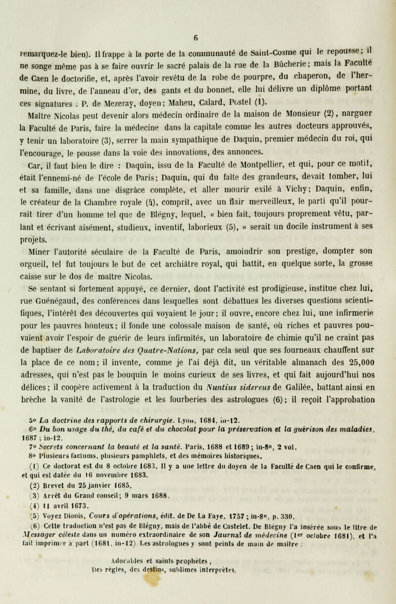 remarquez-le bien). Il frappe à la porte de la communauté de Saint-Gosme qui le repousse; il ne songe même pas à se faire ouvrir le sacré palais de la rue de la Bûcherie ; mais la Faculté de Caen le doctorifie, et, après l'avoir revêtu de la robe de pourpre, du cbaperon, de l'her- mine, du livre, de l'anneau d'or, des gants et du bonnet, elle lui délivre un diplôme portant ces signatures . P. de Mezeray, doyen; Maheu, Calard, Postel (1). Maître Nicolas peut devenir alors médecin ordinaire de la maison de Monsieur (2), narguer la Faculté de Paris, faire la médecine dans la capitale comme les autres docteurs approuvés, y tenir un laboratoire (3), serrer la main sympathique de Daquin, premier médecin du roi, qui l'encourage, le pousse dans la voie des innovations, des annonces. Car, il faut bien le dire : Daquin, issu de la Faculté de Montpellier, et qui, pour ce motil, était l'ennemi-né de l'école de Paris ; Daquin, qui du faîte des grandeurs, devait tomber, lui et sa famille, dans une disgrâce complète, et aller mourir exilé à Vichy; Daquin, enfin, le créateur de la Chambre royale (i), comprit, avec un flair merveilleux, le parti qu'il pour- rait tirer d'un homme tel que de Blégny, lequel, « bien fait, toujours proprement vêtu, par- lant et écrivant aisément, studieux, inventif, laborieux (5), » serait un docile instrumenta ses projets. Miner l'autorité séculaire de la Faculté de Paris, amoindrir son prestige, dompter son orgueil, tel fut toujours le but de cet archiâtre royal, qui battit, en quelque sorte, la grosse caisse sur le dos de maître Nicolas. Se sentant si fortement appuyé, ce dernier, dont l'activité est prodigieuse, institue chez lui, rue Guénégaud, des conférences dans lesquelles sont débattues les diverses questions scienti- fiques, l'intérêt des découvertes qui voyaient le jour; il ouvre, encore chez lui, une infirmerie pour les pauvres honteux; il fonde une colossale maison de santé, où riches et pauvres pou- vaient avoir l'espoir de guérir de leurs infirmités, un laboratoire de chimie qu'il ne craint pas de baptiser de Laboratoire des Quatre-Nalions, par cela seul que ses fourneaux chauffent sur la place de ce nom; il invente, comme je l'ai déjà dit, un véritable almanach des 25,000 adresses, qui n'est pas le bouquin le moins curieux de ses livres, et qui fait aujourd'hui nos délices; il coopère activement à la traduction du Nuntius sidereus de Galilée, battant ainsi en brèche la vanité de l'astrologie et les fourberies des astrologues (6) ; il reçoit l'approbation 5» La doctrine des rapports de chirurgie. Lyon, 1684, iu-12. 6° Du bon usage du thé, du café et du chocolat pour la préservation et la guirison des maladies, 1687; in-12. 7° Secrets concernant la beauté et la santé. Paris, 1688 et 1689; in-8°, 2 vol. 8« Plusieurs l'aclums, plusieurs pamphlets, et des mémoires historiques. (1) Ce doctorat est du 8 octobre 1683. II y a une lettre du doyen de la Faculté de Caen qui le confirme, et qui esl datée du 16 novembre 1683. (2) Brevet du 25 janvier 1685. (.3) Arrêt du Grand conseil; 9 mars 1688. (4) Il avril 1673. (.5) Voyez Dionis, Cours d'opérations, édit. de De La Faye, 1757 ; in-8°, p. 330. (.6) Cetle traduction n'est pas de Klégny, mais de l'abbé de Castelet. De Blégny l'a insérée sous le titre de Messager céleste dans un numéro extraordinaire de son Jaurnal de médecine (1er octobre 1681), et l'a l'ait itnprimiT à part (1681, in-12) Les astrologues y sont peints de main de maître : Adorables et saints prophètes, Des règles, des destins, sublimes interprètes..