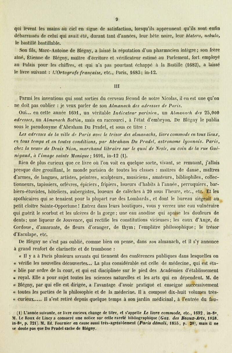 qui lèvent les mains au ciel en signe de satisfaction, lorsqu'ils apprennent qu'ils sont enfin débarrassés de celui qui avait été, durant tant d'années, leur bête noire, leur blalero, nebulo, le bastille bastillable. Son fds, Marc-Antoine de Blégny, a laissé la réputation d'un pharmacien intègre; son frère aîné, Etienne de Blégny, maître d'écriture et vérificateur estimé au Parlement, fort employé au Palais pour les chiffres, et qui n'a pas pointant échappé à la Bastille (i682), a laissé le livre suivant : L'Ortografe française, etc., Paris, 1683; in-12. III Parmi les inventions qui sont sorties du cerveau fécond de notre Nicolas, il en est une qu'on ne doit pas oublier : je veux parler de son Almanack des adresses de Paris. Oui... en cette année 1691, un véritable Indicateur parisien, un Almanach des 25,000 adresses, un Almanack Bot'.in, mais en raccourci, à l'état d'embryon. De Blégny le publia sous le pseudonyme d'Abraham Du Pradel, et sous ce titre : Les adresses de la ville dp Paris avec le trésor des almanachs, livre commode en tous lieux, en tous temps et en toutes conditions, par Abraham Du Pradel, astronome lyonnais. Paris, chez la veuve de Denis IVion, marchand libraire sur le quai de Neste, au coin de la rue Gué- nigaud, h l'image sainte Monique ; 1691, in-12 (1). Bien de plus curieux que ce livre où l'on voit en quelque sorte, vivant, se remuant, j'allais presque dire grouillant, le monde parisien de toutes les classes : maîtres de danse, maîtres d'armes, de langues, artistes, peintres, sculpteurs, musiciens, amateurs, bibliophiles, collec- tionneurs, tapissiers, orfèvres, épiciers, fripiers, loueurs d'habits à l'année, perruquiers, bar- biers-étuvistes, hôteliers, aubergistes, loueurs de calèches à 20 sous l'heure, etc., etc. Et les apothicaires qui se tenaient pour la plupart rue des Lombards, et dont le bureau siégeait au petit cloître Sainte-Opportune! Entrez dans leurs boutiques, vous y verrez une eau vulnéraire qui guérit le scorbut et les ulcères de la gorge ; une eau anodine qui apaise les douleurs de dents; une liqueur de Jouvence, qui rectifie les constitutions vicieuses; les eaux d'Ange, de Cordoue, d'amarante, de fleurs d'oranger, de thym ; l'emplâtre philosophique ; le trésor d'Esculape, etc. De Blégny ne s'est pas oublié, comme bien on pense, dans son almanach, et il s'y annonce à grand renfort de clarinette et de trombone : « Il y a à Paris plusieurs savants qui tiennent des conférences publiques dans lesquelles on « vérifie les nouvelles découvertes... La plus considérable est celle de médecine, qui est éta- « blie par ordre de la cour, et qui est disciplinée sur le pied des Académies d'établissement « royal. Elle a pour sujet toutes les sciences naturelles et les arts qui en dépendent. M. de « Blégny, par qui elle est dirigée, a l'avantage d'avoir pratiqué et enseigné successivement « toutes les parties de la philosophie et de la médecine. Il a composé dix-huit volumes très- « curieux..... Il s'est retiré depuis quelque temps à son jardin médicinal, à l'entrée du fau- (1) L'année suivante, ce livre curieux change de titre, et s'appelle Le livre commode, etc., 1692 , in-8°, M. Le Roux tic Lincya consacré une notice sur celte rareté bibliographique (Gaz. des Beaux-Arts, 1858. in-8, p. 221). M. Ed. Fournier en cause aussi très-agréablement (Paris démoli, 1855, p. 20;, mais il ne se doute pas que Du Pradel cache de Blégny.