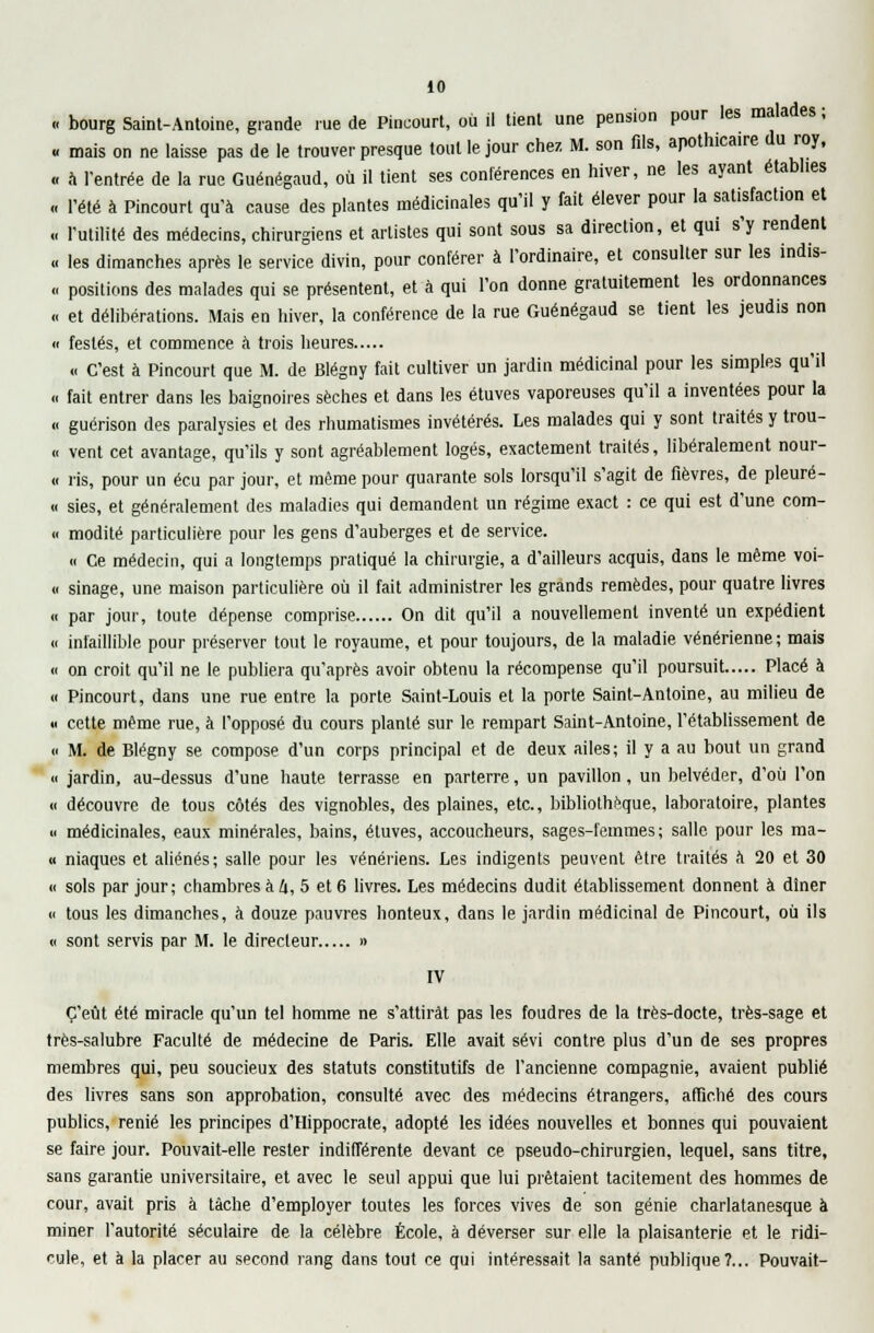 « bourg Saint-Antoine, grande rue de Pincourt, où il tient une pension pour les malades ; « mais on ne laisse pas de le trouver presque tout le jour chez M. son fils, apothicaire du roy, « a l'entrée de la rue Guénégaud, où il tient ses conférences en hiver, ne les ayant établies « l'été à Pincourt qu'à cause des plantes médicinales qu'il y fait élever pour la satisfaction et .. l'utilité des médecins, chirurgiens et artistes qui sont sous sa direction, et qui s'y rendent « les dimanches après le service divin, pour conférer à l'ordinaire, et consulter sur les ind.s- « positions des malades qui se présentent, et à qui l'on donne gratuitement les ordonnances « et délibérations. Mais en hiver, la conférence de la rue Guénégaud se tient les jeudis non « festés, et commence à trois heures « C'est à Pincourt que M. de Blégny fait cultiver un jardin médicinal pour les simples qu'il « fait entrer dans les baignoires sèches et dans les étuves vaporeuses qu'il a inventées pour la « guérison des paralysies et des rhumatismes invétérés. Les malades qui y sont traités y trou- .< vent cet avantage, qu'ils y sont agréablement logés, exactement traités, libéralement nour- « ris, pour un écu par jour, et même pour quarante sols lorsqu'il s'agit de fièvres, de pleuré- « sies, et généralement des maladies qui demandent un régime exact : ce qui est d'une com- « modité particulière pour les gens d'auberges et de service. « Ce médecin, qui a longtemps pratiqué la chirurgie, a d'ailleurs acquis, dans le même voi- « sinage, une maison particulière où il fait administrer les grands remèdes, pour quatre livres « par jour, toute dépense comprise On dit qu'il a nouvellement inventé un expédient « infaillible pour préserver tout le royaume, et pour toujours, de la maladie vénérienne; mais « on croit qu'il ne le publiera qu'après avoir obtenu la récompense qu'il poursuit Placé à « Pincourt, dans une rue entre la porte Saint-Louis et la porte Saint-Antoine, au milieu de « cette même rue, à l'opposé du cours planté sur le rempart Saint-Antoine, l'établissement de « M. de Blégny se compose d'un corps principal et de deux ailes; il y a au bout un grand <c jardin, au-dessus d'une haute terrasse en parterre, un pavillon, un belvéder, d'où l'on « découvre de tous côtés des vignobles, des plaines, etc., bibliothèque, laboratoire, plantes u médicinales, eaux minérales, bains, étuves, accoucheurs, sages-femmes ; salle pour les ma- « niaques et aliénés; salle pour les vénériens. Les indigents peuvent être traités à 20 et 30 « sols par jour; chambres à U, 5 et 6 livres. Les médecins dudit établissement donnent à diner « tous les dimanches, à douze pauvres honteux, dans le jardin médicinal de Pincourt, où ils « sont servis par M. le directeur » IV C'eût été miracle qu'un tel homme ne s'attirât pas les foudres de la très-docte, très-sage et très-salubre Faculté de médecine de Paris. Elle avait sévi contre plus d'un de ses propres membres qui, peu soucieux des statuts constitutifs de l'ancienne compagnie, avaient publié des livres sans son approbation, consulté avec des médecins étrangers, affiché des cours publics, renié les principes d'Hippocrate, adopté les idées nouvelles et bonnes qui pouvaient se faire jour. Pouvait-elle rester indifférente devant ce pseudo-chirurgien, lequel, sans titre, sans garantie universitaire, et avec le seul appui que lui prêtaient tacitement des hommes de cour, avait pris à tâche d'employer toutes les forces vives de son génie charlatanesque à miner l'autorité séculaire de la célèbre École, à déverser sur elle la plaisanterie et le ridi- cule, et à la placer au second rang dans tout ce qui intéressait la santé publique?... Pouvait-