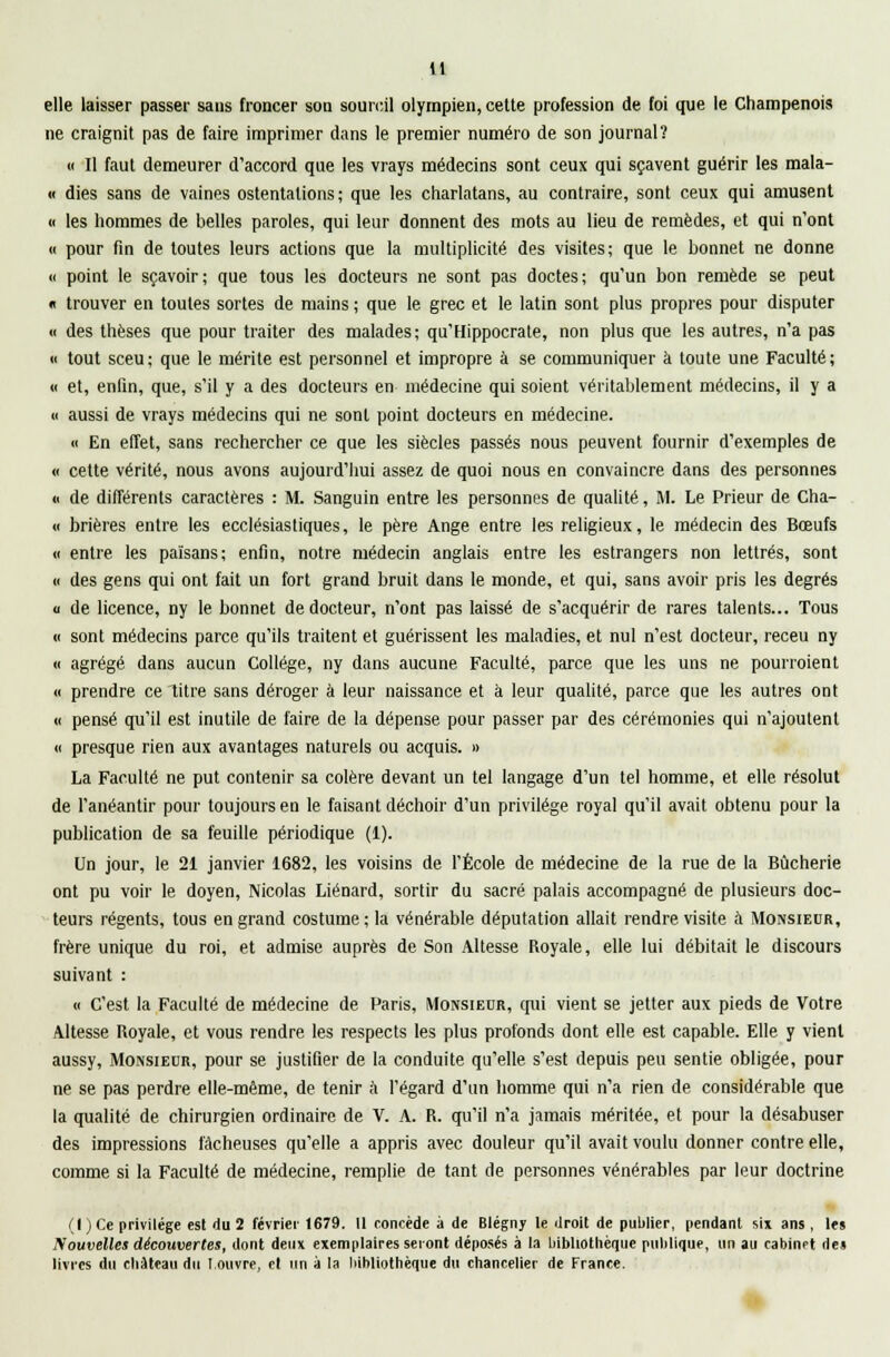 elle laisser passer sans froncer son sourcil olympien, cette profession de foi que le Champenois ne craignit pas de faire imprimer dans le premier numéro de son journal? « Il faut demeurer d'accord que les vrays médecins sont ceux qui sçavent guérir les mala- « dies sans de vaines ostentations ; que les charlatans, au contraire, sont ceux qui amusent « les hommes de belles paroles, qui leur donnent des mots au lieu de remèdes, et qui n'ont « pour fin de toutes leurs actions que la multiplicité des visites; que le bonnet ne donne « point le sçavoir; que tous les docteurs ne sont pas doctes; qu'un bon remède se peut « trouver en toutes sortes de mains ; que le grec et le latin sont plus propres pour disputer « des thèses que pour traiter des malades; qu'Hippocrate, non plus que les autres, n'a pas « tout sceu; que le mérite est personnel et impropre à se communiquer à toute une Faculté; « et, enfin, que, s'il y a des docteurs en médecine qui soient véritablement médecins, il y a « aussi de vrays médecins qui ne sont point docteurs en médecine. « En effet, sans rechercher ce que les siècles passés nous peuvent fournir d'exemples de « cette vérité, nous avons aujourd'hui assez de quoi nous en convaincre dans des personnes « de différents caractères : M. Sanguin entre les personnes de qualité, M. Le Prieur de Cha- « brières entre les ecclésiastiques, le père Ange entre les religieux, le médecin des Bœufs « entre les païsans; enfin, notre médecin anglais entre les estrangers non lettrés, sont « des gens qui ont fait un fort grand bruit dans le monde, et qui, sans avoir pris les degrés « de licence, ny le bonnet de docteur, n'ont pas laissé de s'acquérir de rares talents... Tous « sont médecins parce qu'ils traitent et guérissent les maladies, et nul n'est docteur, receu ny « agrégé dans aucun Collège, ny dans aucune Faculté, parce que les uns ne pourraient « prendre ce litre sans déroger à leur naissance et à leur qualité, parce que les autres ont « pensé qu'il est inutile de faire de la dépense pour passer par des cérémonies qui n'ajoutent <( presque rien aux avantages naturels ou acquis. » La Faculté ne put contenir sa colère devant un tel langage d'un tel homme, et elle résolut de l'anéantir pour toujours en le faisant déchoir d'un privilège royal qu'il avait obtenu pour la publication de sa feuille périodique (1). Un jour, le 21 janvier 1682, les voisins de l'École de médecine de la rue de la Bûcherie ont pu voir le doyen, Nicolas Liénard, sortir du sacré palais accompagné de plusieurs doc- teurs régents, tous en grand costume; la vénérable députation allait rendre, visite à Monsieur, frère unique du roi, et admise auprès de Son Altesse Royale, elle lui débitait le discours suivant : « C'est la Faculté de médecine de Paris, Monsieur, qui vient se jetter aux pieds de Votre Altesse Royale, et vous rendre les respects les plus profonds dont elle est capable. Elle y vient aussy, Monsieur, pour se justifier de la conduite qu'elle s'est depuis peu sentie obligée, pour ne se pas perdre elle-même, de tenir à l'égard d'un homme qui n'a rien de considérable que la qualité de chirurgien ordinaire de V. A. R. qu'il n'a jamais méritée, et pour la désabuser des impressions fâcheuses qu'elle a appris avec douleur qu'il avait voulu donner contre elle, comme si la Faculté de médecine, remplie de tant de personnes vénérables par leur doctrine (I ) Ce privilège est du 2 février 1679. Il concède à de Blégny le droit de publier, pendant six ans , les Nouvelles découvertes, dont deux exemplaires seront déposés à la bibliothèque publique, un au cabinet de» livres du château du Louvre, cl un à la bibliothèque du chancelier de France.