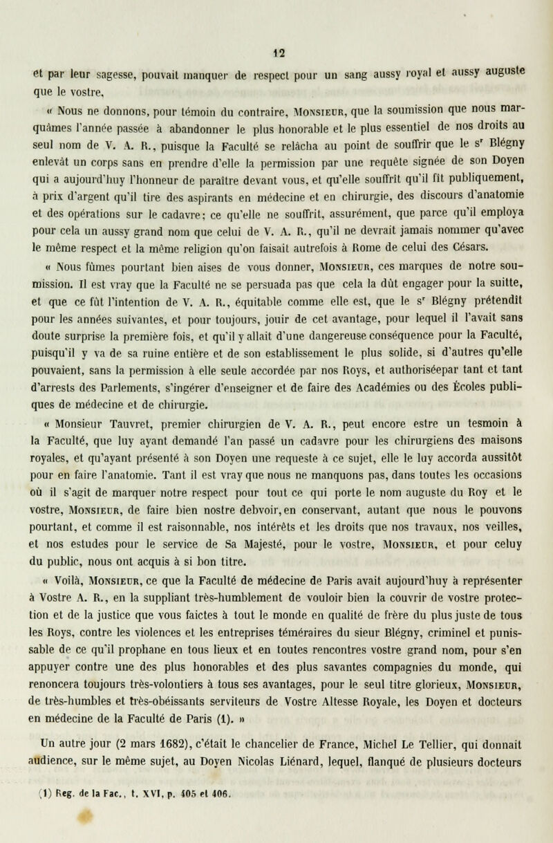 et par leur sagesse, pouvail manquer de respect pour un sang aussy royal et aussy auguste que le vostre, « Nous ne donnons, pour témoin du contraire, Monsieur, que la soumission que nous mar- quâmes l'année passée à abandonner le plus honorable et le plus essentiel de nos droits au seul nom de V. A. R., puisque la Faculté se relâcha au point de souffrir que le s' Blégny enlevât un corps sans en prendre d'elle la permission par une requête signée de son Doyen qui a aujourd'huy l'honneur de paraître devant vous, et qu'elle souffrit qu'il fit publiquement, à prix d'argent qu'il tire des aspirants en médecine et en chirurgie, des discours d'anatomie et des opérations sur le cadavre; ce qu'elle ne souffrit, assurément, que parce qu'il employa pour cela un aussy grand nom que celui de V. A. R., qu'il ne devrait jamais nommer qu'avec le même respect et la même religion qu'on faisait autrefois à Rome de celui des Césars. « Nous fûmes pourtant bien aises de vous donner, Monsieur, ces marques de notre sou- mission. Il est vray que la Faculté ne se persuada pas que cela la dût engager pour la suitte, et que ce fût l'intention de V. A. R., équitable comme elle est, que le s' Blégny prétendit pour les années suivantes, et pour toujours, jouir de cet avantage, pour lequel il l'avait sans doute surprise la première fois, et qu'il y allait d'une dangereuse conséquence pour la Faculté, puisqu'il y va de sa ruine, entière et de son establissement le plus solide, si d'autres qu'elle pouvaient, sans la permission à elle seule accordée par nos Roys, et authoriséepar tant et tant d'arrests des Parlements, s'ingérer d'enseigner et de faire des Académies ou des Écoles publi- ques de médecine et de chirurgie. « Monsieur Tauvret, premier chirurgien de V. A. R., peut encore estre un tesmoin à la Faculté, que luy ayant demandé l'an passé un cadavre pour les chirurgiens des maisons royales, et qu'ayant présenté à son Doyen une requeste à ce sujet, elle le luy accorda aussitôt pour en faire l'anatomie. Tant il est vray que nous ne manquons pas, dans toutes les occasions où il s'agit de marquer notre respect pour tout ce qui porte le nom auguste du Roy et le vostre, Monsieur, de faire bien nostre debvoir, en conservant, autant que nous le pouvons pourtant, et comme il est raisonnable, nos intérêts et les droits que nos travaux, nos veilles, et nos estudes pour le service de Sa Majesté, pour le vostre, Monsieur, et pour celuy du public, nous ont acquis à si bon titre. « Voilà, Monsieur, ce que la Faculté de médecine de Paris avait aujourd'huy à représenter à Vostre A. R., en la suppliant très-humblement de vouloir bien la couvrir de vostre protec- tion et de la justice que vous faictes à tout le monde en qualité de frère du plus juste de tous les Roys, contre les violences et les entreprises téméraires du sieur Blégny, criminel et punis- sable de ce qu'il prophane en tous lieux et en toutes rencontres vostre grand nom, pour s'en appuyer contre une des plus honorables et des plus savantes compagnies du monde, qui renoncera toujours très-volontiers à tous ses avantages, pour le seul titre glorieux, Monsieur, de très-humbles et très-obéissants serviteurs de Vostre Altesse Royale, les Doyen et docteurs en médecine de la Faculté de Paris (i). » Un autre jour (2 mars 1682), c'était le chancelier de France, Michel Le Tellier, qui donnait audience, sur le même sujet, au Doyen Nicolas Liénard, lequel, flanqué de plusieurs docteurs