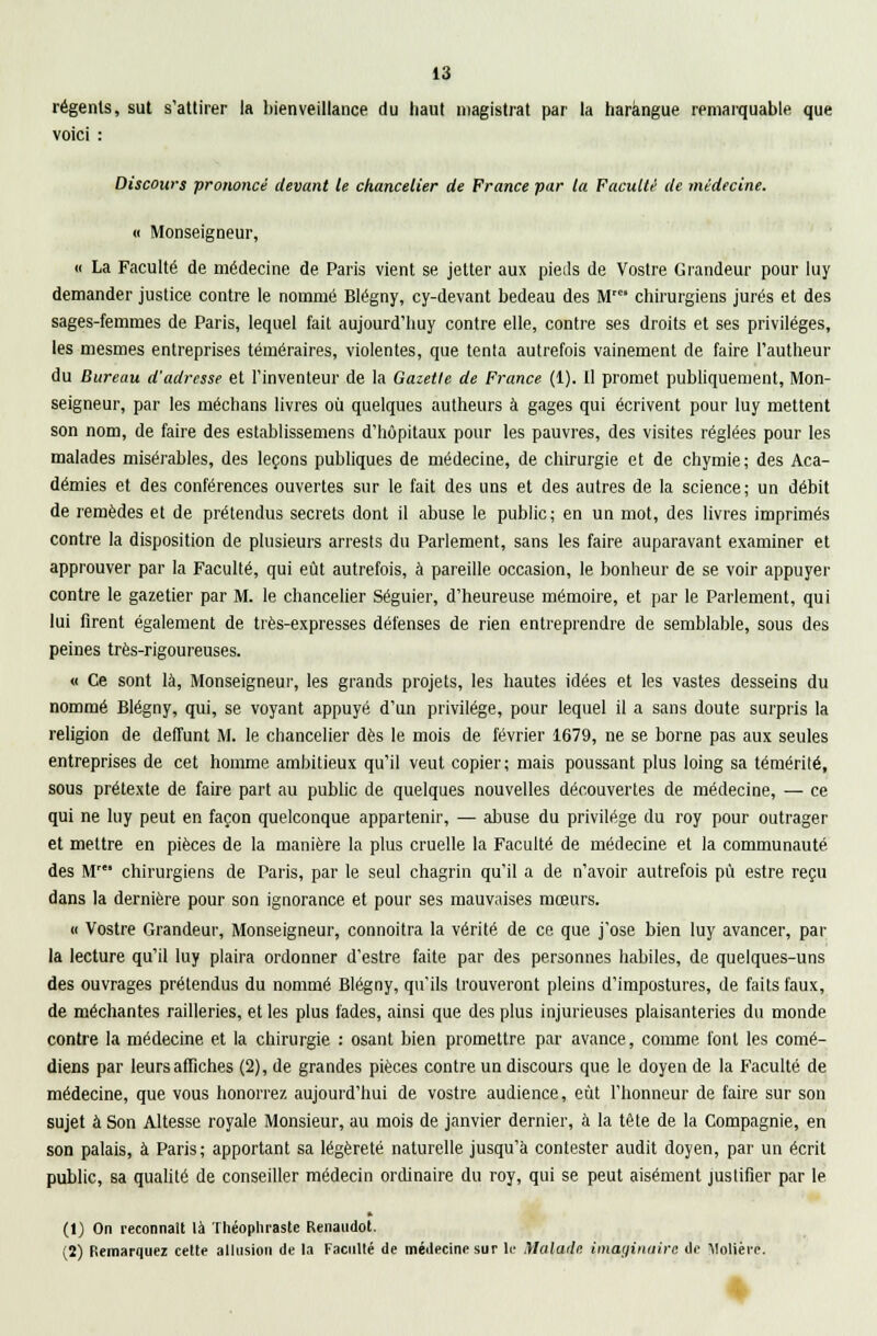 régents, sut s'attirer la bienveillance du haut magistrat par la harangue remarquable que voici : Discours prononcé devant le chancelier de France par la Faculté de médecine. u Monseigneur, « La Faculté de médecine de Paris vient se jetter aux pieils de Vostre Grandeur pour luy demander justice contre le nommé Blégny, cy-devant bedeau des M' chirurgiens jurés et des sages-femmes de Paris, lequel fait aujourd'huy contre elle, contre ses droits et ses privilèges, les mesmes entreprises téméraires, violentes, que tenta autrefois vainement de faire l'autheur du Bureau d'adresse et l'inventeur de la Gazette de France (1). Il promet publiquement, Mon- seigneur, par les médians livres où quelques autheurs à gages qui écrivent pour luy mettent son nom, de faire des establissemens d'hôpitaux pour les pauvres, des visites réglées pour les malades misérables, des leçons publiques de médecine, de chirurgie et de chymie; des Aca- démies et des conférences ouvertes sur le fait des uns et des autres de la science; un débit de remèdes et de prétendus secrets dont il abuse le public; en un mot, des livres imprimés contre la disposition de plusieurs arrests du Parlement, sans les faire auparavant examiner et approuver par la Faculté, qui eût autrefois, à pareille occasion, le bonheur de se voir appuyer contre le gazetier par M. le chancelier Séguier, d'heureuse mémoire, et par le Parlement, qui lui firent également de très-expresses défenses de rien entreprendre de semblable, sous des peines très-rigoureuses. « Ce sont là, Monseigneur, les grands projets, les hautes idées et les vastes desseins du nommé Blégny, qui, se voyant appuyé d'un privilège, pour lequel il a sans doute surpris la religion de deffunt M. le chancelier dès le mois de février 1679, ne se borne pas aux seules entreprises de cet homme ambitieux qu'il veut copier ; mais poussant plus loing sa témérité, sous prétexte de faire part au public de quelques nouvelles découvertes de médecine, — ce qui ne luy peut en façon quelconque appartenir, — abuse du privilège du roy pour outrager et mettre en pièces de la manière la plus cruelle la Faculté de médecine et la communauté des M chirurgiens de Paris, par le seul chagrin qu'il a de n'avoir autrefois pu estre reçu dans la dernière pour son ignorance et pour ses mauvaises mœurs. « Vostre Grandeur, Monseigneur, connoitra la vérité de ce que j'ose bien luy avancer, par la lecture qu'il luy plaira ordonner d'estre faite par des personnes habiles, de quelques-uns des ouvrages prétendus du nommé Blégny, qu'ils trouveront pleins d'impostures, de faits faux, de méchantes railleries, et les plus fades, ainsi que des plus injurieuses plaisanteries du monde contre la médecine et la chirurgie : osant bien promettre par avance, comme font les comé- diens par leurs affiches (2), de grandes pièces contre un discours que le doyen de la Faculté de médecine, que vous honorrez aujourd'hui de vostre audience, eut l'honneur de faire sur son sujet à Son Altesse royale Monsieur, au mois de janvier dernier, à la tête de la Compagnie, en son palais, à Paris; apportant sa légèreté naturelle jusqu'à contester audit doyen, par un écrit public, sa qualité de conseiller médecin ordinaire du roy, qui se peut aisément justifier par le (1) On reconnaît là Théophraste Renaudot. (2) Remarquez cette allusion de la Faculté de médecine sur le Malade imaginaire de Molière.